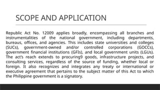 SCOPE AND APPLICATION
Republic Act No. 12009 applies broadly, encompassing all branches and
instrumentalities of the national government, including departments,
bureaus, offices, and agencies. This includes state universities and colleges
(SUCs), government-owned and/or controlled corporations (GOCCs),
government financial institutions (GFIs), and local government units (LGUs).
The act’s reach extends to procuring9 goods, infrastructure projects, and
consulting services, regardless of the source of funding, whether local or
foreign. It also recognizes and integrates any treaty or international or
executive agreement that pertains to the subject matter of this Act to which
the Philippine government is a signatory.
 