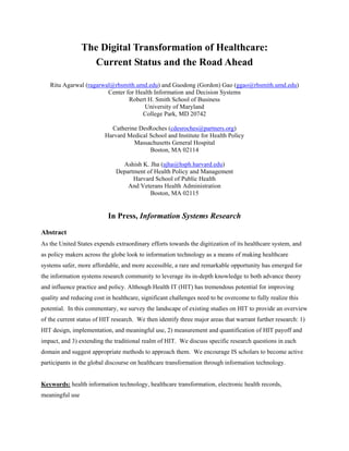 The Digital Transformation of Healthcare:
Current Status and the Road Ahead
Ritu Agarwal (ragarwal@rhsmith.umd.edu) and Guodong (Gordon) Gao (ggao@rhsmith.umd.edu)
Center for Health Information and Decision Systems
Robert H. Smith School of Business
University of Maryland
College Park, MD 20742
Catherine DesRoches (cdesroches@partners.org)
Harvard Medical School and Institute for Health Policy
Massachusetts General Hospital
Boston, MA 02114
Ashish K. Jha (ajha@hsph.harvard.edu)
Department of Health Policy and Management
Harvard School of Public Health
And Veterans Health Administration
Boston, MA 02115
In Press, Information Systems Research
Abstract
As the United States expends extraordinary efforts towards the digitization of its healthcare system, and
as policy makers across the globe look to information technology as a means of making healthcare
systems safer, more affordable, and more accessible, a rare and remarkable opportunity has emerged for
the information systems research community to leverage its in-depth knowledge to both advance theory
and influence practice and policy. Although Health IT (HIT) has tremendous potential for improving
quality and reducing cost in healthcare, significant challenges need to be overcome to fully realize this
potential. In this commentary, we survey the landscape of existing studies on HIT to provide an overview
of the current status of HIT research. We then identify three major areas that warrant further research: 1)
HIT design, implementation, and meaningful use, 2) measurement and quantification of HIT payoff and
impact, and 3) extending the traditional realm of HIT. We discuss specific research questions in each
domain and suggest appropriate methods to approach them. We encourage IS scholars to become active
participants in the global discourse on healthcare transformation through information technology.
Keywords: health information technology, healthcare transformation, electronic health records,
meaningful use
 