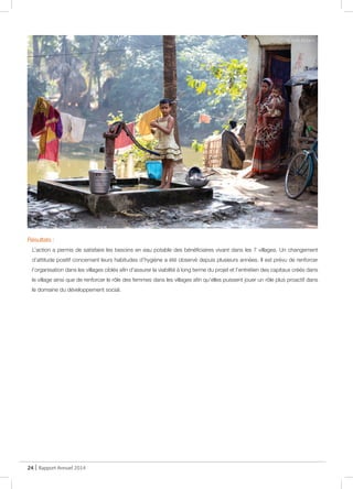 24 | Rapport Annuel 2014
Résultats :
L’action a permis de satisfaire les besoins en eau potable des bénéficiaires vivant dans les 7 villages. Un changement
d’attitude positif concernant leurs habitudes d’hygiène a été observé depuis plusieurs années. Il est prévu de renforcer
l’organisation dans les villages ciblés afin d’assurer la viabilité à long terme du projet et l’entretien des capitaux créés dans
le village ainsi que de renforcer le rôle des femmes dans les villages afin qu’elles puissent jouer un rôle plus proactif dans
le domaine du développement social.
@ Alain Rolland
@ RD
 