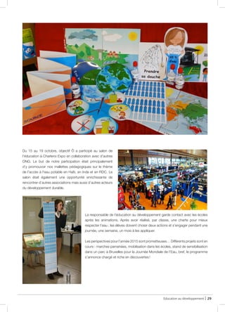 Education au développement | 29
Du 15 au 19 octobre, objectif Ô a participé au salon de
l’éducation à Charleroi Expo en collaboration avec d’autres
ONG. Le but de notre participation était principalement
d’y promouvoir nos mallettes pédagogiques sur le thème
de l’accès à l’eau potable en Haïti, en Inde et en RDC. Le
salon était également une opportunité enrichissante de
rencontrer d’autres associations mais aussi d’autres acteurs
du développement durable.
La responsable de l’éducation au développement garde contact avec les écoles
après les animations. Après avoir réalisé, par classe, une charte pour mieux
respecter l’eau ; les élèves doivent choisir deux actions et s’engager pendant une
journée, une semaine, un mois à les appliquer.
Les perspectives pour l’année 2015 sont prometteuses… Différents projets sont en
cours : marches parrainées, mobilisation dans les écoles, stand de sensibilisation
dans un parc à Bruxelles pour la Journée Mondiale de l’Eau, bref, le programme
s’annonce chargé et riche en découvertes !
@ objectif Ô
@ objectif Ô
 