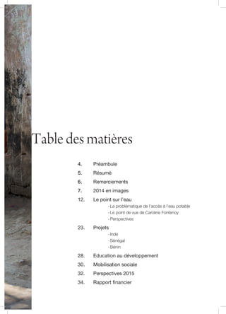 4.	Préambule
5.	Résumé
6.	Remerciements
7.	 2014 en images
12.	 Le point sur l’eau
- La problématique de l’accès à l’eau potable
- Le point de vue de Caroline Fontenoy
- Perspectives
23.	Projets
- Inde
- Sénégal
- Bénin
28.	 Education au développement
30.	 Mobilisation sociale
32.	 Perspectives 2015
34.	 Rapport financier
Table des matières
 