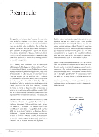 Ce rapport annuel est pour nous l’occasion de vous relater
notre année 2014, de faire le point sur nos activités, l’état
des lieux des projets et surtout vous expliquer comment
nous avons utilisé votre contribution. Des chiffres, des
activités, des projets ainsi que nos comptes vous y seront
donc présentés. C’est également l’opportunité de vous
remercier de votre soutien et de vous montrer une fois de
plus qu’objectif Ô réalise un travail important et de qualité
pour arriver à étendre au maximum les zones possédant
un accès à l’eau potable.
2015… Nous y voilà, date butoir pour les Objectifs du
Millénaire pour le Développement, il est maintenant l’heure
de faire le bilan. L’objectif numéro 7 ciblait la réduction de
moitié du nombre de personnes ne possédant pas d’accès
à l’eau potable ni à des services d’assainissement de
base et le bilan est plus que positif. En effet, 2,3 milliards
de personnes ont eu accès à des sources d’eau potable
de meilleure qualité entre 1990 et 2015. Il y a 25 ans,
4 milliards d’individus avaient un accès à l’eau potable
contre 6,3 aujourd’hui. Autre point important, on relève
de moins en moins de disparités entre zones rurales et
urbaines en ce qui concerne l’accès à l’eau potable. En 20
ans, le pourcentage de la population vivant en milieu rural
et possédant un accès à l’eau potable a presque doublé.
Selon les derniers chiffres de l’OMS, 89% de la population
mondiale aurait accès à l’eau potable. À première vue, ce
chiffre est réjouissant. Evidemment il l’est, mais il ne faut
pas oublier les 11% restant… 783 millions de personnes
vivent toujours sans accès à l’eau potable. Cela équivaut
à 70 fois le nombre d’habitants en Belgique. Ils sont
également 2,5 milliards à ne pas disposer de sanitaires
de base et environ 1 milliards à pratiquer la défécation
en plein air. N’oublions pas non plus que si les efforts ne
persistent pas, la situation peut très vite régresser.
Ce bilan a deux facettes : d’une part nous pouvons nous
réjouir de voir que les choses bougent, que la situation
globale s’améliore et d’autre part, nous ne pouvons pas
baisser les bras maintenant et les chiffres sont là pour nous
motiver. La contribution d’objectif Ô dans ces chiffres, bien
que modeste à l’échelle mondiale, prend tout son sens.
Notre approche, au plus près des populations ciblées,
reste une solution efficiente à maintenir pour continuer à
offrir de manière durable un accès à l’eau potable.
Vous pourrez le constater à la lecture de ce rapport, l’histoire
n’est pas terminée. Nous avons encore besoin de vous,
de votre soutien et de votre énergie pour poursuivre notre
engagement. Ce n’est qu’ensemble que nous pourrons
faire la différence et offrir un accès à l’eau potable, un droit
à la vie à un plus grand nombre de personnes qui n’ont
pas eu la chance d’être nées du bon côté de notre planète.
L’eau potable n’est pas un rêve inaccessible, avec votre
confiance et votre soutien, je poursuivrai mon engagement
quoi qu’il arrive.
De tout coeur, merci
Jean-Denis Lejeune
Préambule
4 | Rapport Annuel 2014
@ JDL
 
