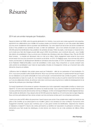 Résumé
2014 est une année marquée par l’évaluation.
Depuis la création de l’ASBL suite à la grande générosité d’un mécène, nous avons sans cesse augmenté notre expertise,
approfondi nos collaborations pour installer de nouveaux projets sur le terrain et assurer un suivi des projets déjà réalisés
pour les ancrer durablement dans le quotidien des bénéficiaires. Car notre objectif est bel et bien de donner durablement
accès à l’eau potable et aux sanitaires de base. Le bilan est satisfaisant : plus d’une centaine de projets pour plus de
250.000 personnes bénéficiaires d’eau potable et de sanitaires de base. Parler de projets, c’est évoquer un travail de fond,
sur la durée pour faire des forages pouvant aller jusqu’à 300m de profondeur; pour construire des puits ; pour installer
des stations de potabilisation d’eau ou encore pour introduire des chlorateurs dans des châteaux d’eau. Plus de 250.000
êtres humains… Le résultat est réjouissant mais ce n’est qu’un début. Notre engagement reste actuel et nous avons
encore besoin de vous pour poursuivre nos missions sur le terrain en 2015. En Belgique aussi, nous sommes très actifs à
travers une éducation au développement déclinée en animations dans les écoles. En 2014, ils étaient environ 4.500 jeunes
de la Fédération Wallonie-Bruxelles à avoir été sensibilisés à notre cause. Nous remportons un succès croissant avec
cette activité de sensibilisation avec l’aide de responsables d’écoles et d’enseignants motivés qui s’inscrivent dans cette
démarche citoyenne et solidaire.
L’efficience dans la réalisation des projets passe aussi par l’évaluation : celle de nos partenaires et l’auto-évaluation. En
2014, nous avons procédé à cette double démarche. Nous nous sommes inscrits dans un questionnement tel que l’impact
de nos réalisations sur la santé individuelle et d’une communauté ; le fonctionnement des comités de gestion ; la révision
des partenariats sur base d’un audit, etc. Une mission d’évaluation en Inde a eu lieu et a permis notamment de tirer le bilan
sur 5 ans de collaboration étroite, de renforcer notre vision commune à plus long terme en matière de développement et de
repenser les pratiques pour davantage d’efficacité.
Ce travail d’ajustement et de remise en question nécessaire pour toute organisation responsable constitue un devoir pour
objectif Ô. Ce sens de la responsabilité et le sérieux du travail accompli nous a permis d’obtenir le soutien financier d’un
nouveau partenaire de poids dans le secteur de l’eau en Belgique : la CILE, la Compagnie Intercommunale Liégeoise des Eaux.
Cette société de distribution d’eau dessert près de 550.000 personnes répartie sur 24 communes dans la région liégeoise.
Nous sommes particulièrement fiers de les compter ces trois prochaines années parmi nos entreprises partenaires.
L’avenir pour près de 800 millions de personnes n’ayant toujours pas accès à l’eau potable reste malgré tout teinté de rose
grâce à des sociétés qui se préoccupent et se mouillent, grâce à nos donateurs et à leur confiance. Poursuivons notre
engagement ensemble, toujours plus nombreux pour un plus grand nombre de bénéficiaires. Colportons les missions
et réalisations d’objectif Ô, faisons des ordres permanents au bénéfice de l’association et participons nombreux à ses
évènements pour faire reculer les statistiques, et ainsi donner une chance à la vie à des centaines de millions d’êtres
humains.
Alao Kasongo
Résumé | 5
@ JDL
 