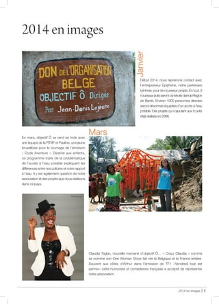 2014 en images | 7
2014 en images
Début 2014, nous reprenons contact avec
l’entrepreneur Epiphane, notre partenaire
béninois, pour de nouveaux projets. En tout, 3
nouveauxpuitsserontconstruitsdanslaRégion
de Bantè. Environ 1000 personnes directes
seront désormais équipées d’un accès à l’eau
potable. Des projets qui s’ajoutent aux 8 puits
déjà réalisés en 2008.
Janvier
En mars, objectif Ô se rend en Inde avec
une équipe de la RTBF et Pauline, une jeune
bruxelloise pour le tournage de l’émission
« Code Aventure ». Destiné aux enfants,
ce programme traite de la problématique
de l’accès à l’eau potable expliquant les
différences entre nos cultures et notre rapport
à l’eau. Il y est également question de notre
association et des projets que nous réalisons
dans ce pays.
Mars
Claudia Tagbo, nouvelle marraine d’objectif Ô… « Crazy Claudia » comme
se nomme son One Woman Show fait rire la Belgique et la France entière.
Souvent aux côtés d’Arthur dans l’émission de TF1 « Vendredi tout est
permis » cette humoriste et comédienne française a accepté de représenter
notre association.
@ Internet
@ JDL
@ objectif Ô
@ objectif Ô
 