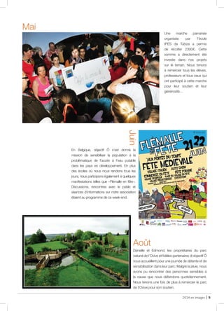 2014 en images | 9
Une marche parrainée
organisée par l’école
IPES de Tubize a permis
de récolter 2300€. Cette
somme a directement été
investie dans nos projets
sur le terrain. Nous tenons
à remercier tous les élèves,
professeurs et tous ceux qui
ont participé à cette marche
pour leur soutien et leur
générosité…
Mai
En Belgique, objectif Ô s’est donné la
mission de sensibiliser la population à la
problématique de l’accès à l’eau potable
dans les pays en développement. En plus
des écoles où nous nous rendons tous les
jours, nous participons également à quelques
manifestations telles que « Flémalle en fête ».
Discussions, rencontres avec le public et
séances d’informations sur notre association
étaient au programme de ce week-end.
Juin
Danielle et Edmond, les propriétaires du parc
naturel de l’Ovive et fidèles partenaires d’objectif Ô
nous accueillent pour une journée de détente et de
sensibilisation dans leur parc. Malgré la pluie, nous
avons pu rencontrer des personnes sensibles à
la cause que nous défendons quotidiennement.
Nous tenons une fois de plus à remercier le parc
de l’Ovive pour son soutien.
Août
@ Internet
 