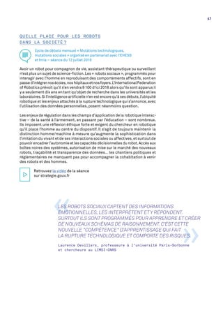 QUELLE PLACE POUR LES ROBOTS
DANS LA SOCIÉTÉ ?
Cycle de débats mensuel « Mutations technologiques,
mutations sociales » organisé en partenariat avec l’EHESS
et Inria – séance du 12 juillet 2016
Avoir un robot pour compagnon de vie, assistant thérapeutique ou surveillant
n’est plus un sujet de science-fiction.Les « robots sociaux »,programmés pour
interagir avec l’homme en reproduisant des comportements affectifs, sont en
passe d’intégrer nos écoles,nos hôpitaux et nos foyers.L’International Federation
of Robotics prévoit qu’il s’en vendra 8 100 d’ici 2018 alors qu’ils sont apparus il
y a seulement dix ans en tant qu’objet de recherche dans les universités et les
laboratoires.Si l’intelligence artificielle n’en est encore qu’à ses débuts,l’ubiquité
robotique et les enjeux attachés à la rupture technologique qui s’annonce,avec
l’utilisation des données personnelles, posent néanmoins question.
Les enjeux de régulation dans les champs d’application de la robotique interac-
tive – de la santé à l’armement, en passant par l’éducation – sont nombreux.
Ils imposent une réflexion éthique forte et exigent du chercheur en robotique
qu’il place l’homme au centre du dispositif. Il s’agit de toujours maintenir la
distinction homme/machine à mesure qu’augmente la sophistication dans
l’imitation du vivant et de ses interactions sociales ou affectives,et surtout de
pouvoir encadrer l’autonomie et les capacités décisionnelles du robot.Accès aux
boîtes noires des systèmes, autorisation de mise sur le marché des nouveaux
robots, traçabilité et transparence des données… les chantiers politiques et
réglementaires ne manquent pas pour accompagner la cohabitation à venir
des robots et des hommes.
Retrouvez la vidéo de la séance
sur strategie.gouv.fr
»
«LES ROBOTS SOCIAUX CAPTENT DES INFORMATIONS
ÉMOTIONNELLES, LES INTERPRÈTENT ET Y RÉPONDENT.
SURTOUT ILS SONT PROGRAMMÉS POUR APPRENDRE ET CRÉER
DE NOUVEAUX SCHÉMAS DE RAISONNEMENT. C’EST CETTE
NOUVELLE "COMPÉTENCE" D’APPRENTISSAGE QUI FAIT
LA RUPTURE TECHNOLOGIQUE ET COMPORTE DES RISQUES.
Laurence Devillers, professeure à l’université Paris-Sorbonne
et chercheure au LIMSI-CNRS
41
 