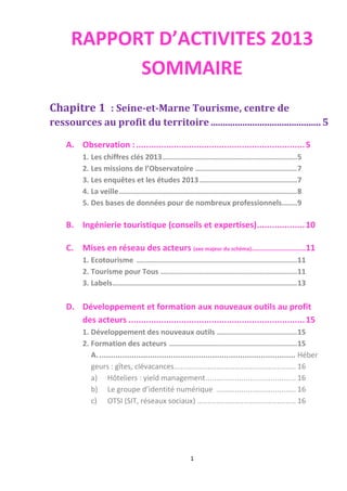 1
RAPPORT D’ACTIVITES 2013
SOMMAIRE
Chapitre 1 : Seine-et-Marne Tourisme, centre de
ressources au profit du territoire.............................................5
A. Observation :...................................................................5
1. Les chiffres clés 2013..............................................................5
2. Les missions de l’Observatoire ...............................................7
3. Les enquêtes et les études 2013.............................................7
4. La veille..................................................................................8
5. Des bases de données pour de nombreux professionnels.......9
B. Ingénierie touristique (conseils et expertises)...................10
C. Mises en réseau des acteurs (axe majeur du schéma).........................11
1. Ecotourisme ..........................................................................11
2. Tourisme pour Tous ...............................................................11
3. Labels.....................................................................................13
D. Développement et formation aux nouveaux outils au profit
des acteurs ......................................................................15
1. Développement des nouveaux outils .....................................15
2. Formation des acteurs ...........................................................15
A...................................................................................... Héber
geurs : gîtes, clévacances.......................................................... 16
a) Hôteliers : yield management........................................... 16
b) Le groupe d’identité numérique ...................................... 16
c) OTSI (SIT, réseaux sociaux) ............................................... 16
 