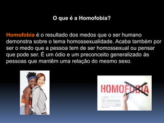 O que é a Homofobia?Homofobiaé o resultado dos medos que o ser humano demonstra sobre o tema homossexualidade. Acaba também por ser o medo que a pessoa tem de ser homossexual ou pensar que pode ser. É um ódio e um preconceito generalizado ás pessoas que mantêm uma relação do mesmo sexo.