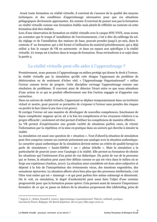 Avant toute formation en réalité virtuelle, il convient de s’assurer de la qualité des moyens
techniques et des conditions d’apprentissage nécessaires pour que ces situations
pédagogiques deviennent apprenantes. En somme il convient de penser non pas la formation
en réalité virtuelle comme une formation établie mais plutôt de réfléchir au contexte où cette
formation doit être réalisée.
Lors d’une observation de formation en réalité virtuelle avec le casque HTC VIVE, nous avons
pu constater que le temps d’ installation de l’environnement, c’est à dire du calibrage du sol,
du réglage et de l'installation des stations de base, pouvait prendre jusqu'à 30 min, dans le
contexte d’ un formateur qui a été formé à l’utilisation du matériel précédemment, qui a déjà
utilisé 4 fois le casque de VR en autonomie et dans un espace non spécifique à la réalité
virtuelle. Ce temps est à inclure dans le temps de formation. Nous reviendrons à ce sujet dans
la partie 5.
La réalité virtuelle peut-elle aider à l’apprentissage ?
Premièrement, nous pensons à l’apprentissage en milieu protégé qui donne le droit à l’erreur,
la réalité virtuelle par la simulation qu'elle crée éloigne l’apprenant du problème de
détérioration ou de sentiment d’échec réel, « l’Apprentissage Organisationnel » utilise2
l’erreur comme levier de progrès. Cette discipline envisage l’apprentissage comme une
résolution de problèmes. Il convient ainsi de détecter l’écart entre ce que nous attendons
d’une action et ce qui se produit effectivement une fois l’action engagée et d’apporter une
correction.
Dans un univers de réalité virtuelle, l’apprenant se déplace temporairement dans un territoire
virtuel et neutre, pour pouvoir se permettre de s’exposer à l’erreur sans prendre des risques
ou perdre la face (dans le jeu rien n’est grave).
Si corriger l’erreur est une manière de développer de nouvelles compétences, fonctionner de
façon compétente suppose qu’on ait à la fois les compétences et les croyances relatives à sa
propre efficacité ; seulement cet état permet d’utiliser les compétences de manière effective.
La VR permet d’expérimenter une grande variété de situations parfois rares, de retenir
l’information par la répétition et la mise en pratique dans un univers qui cherche à simuler la
réalité.
La simulation est aussi une question de « situation ». Tout d’abord la situation de simulation
peut être comprise comme un contexte présentant une analogie avec la situation authentique.
Le caractère quasi authentique de la simulation devient même un critère de qualité lorsqu’on
parle de simulateurs « haute-fidélité » ou « pleine échelle ». Mais la simulation a la
particularité de pouvoir jouer avec l’analogie à la réalité. Elle permet au formateur de choisir
les situations qui l’intéressent d’un point de vue didactique. Du point de vue de la personne
qui se forme, la situation peut aussi être définie comme ce qui est vécu dans le milieu où se
forge son expérience (Audran, 2010). La situation ainsi considérée est donc alors subjective et
dépend à la fois de l’interprétation des évènements vécus, des émotions engendrées, des
sensations éprouvées. La situation affecte alors bien plus que des processus intellectuels, c’est
l’être tout entier qui est « immergé » et qui peut parfois être même submergé et désorienté.
On le voit, en simulation, le degré d’authenticité peut aussi faire l’objet d’une certaine
progressivité pour que la formation puisse opérer. Cela permet aussi de mesurer l’importance
formative de ce qui se passe en dehors de la situation proprement dite (débriefing, prise de
2
​Argyris, C., Schön, Donald A. (2001). ​Apprentissage organisationnel: Théorie, méthode, pratique​.
Louvain-la-Neuve, Belgique: De Boeck Supérieur. doi:10.3917/dbu.argyr.2001.01.
9
La Réalité virtuelle : pourquoi, comment, où en est-on ? Audrey Rousseau et Morgana Durak
 