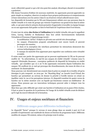 recul, réflexivité) quand ce qui a été vécu peut être analysé, décortiqué, discuté et reconsidéré
a posteriori.
Elle donne l’occasion d’utiliser de nouveaux matériels, les apprenants peuvent apprendre un
geste simple ou complexe, observer et analyser leurs propres performances et comportements
et leurs interactions avec les autres ( dans le cas d’univers virtuel collectif encore rare).
Les dispositifs de formation par la VR sont fréquemment utilisés avec une personne dans la
réalité virtuelle et le reste du groupe qui visionne l’expérience sur grand écran dans la même
salle, ce qui peut selon le scénario choisi permettre d’apprendre à travailler en équipe lorsque
un ou une apprenante doit guider ou faire le feed-back de l’expérience dont il est témoin.
Il reste tout de même ​des freins à l’utilisation de la réalité virtuelle, tels que le rappellent
Grieu, Lecroq, Galinho et Boukachour dans leur article Environnements Industriels
Virtualisés et Processus d’Apprentissage (2016) :
- la modélisation “ad hoc” d’objets en 3D reste une activité très chronophage,
- les casques d’immersion proposés actuellement sont encore lourds et peuvent
provoquer des nausées,
- le choix et la conception des interfaces permettant les interactions demeurent des
verrous technologiques à lever,
- le manque de maturité d’un apprenant peut engendrer une confusion entre virtualité
et réalité.
Il existe aussi une partie des apprenants qui ne peuvent expérimenter la VR car ils peuvent
souffrir de “la cybercinétose, le mal lié aux casques de réalité virtuelle”. Comme nous l'a
rapporté Christophe Rousseau , concepteur québecois de dispositif de formation en réalité
virtuelle, qui considère que 10 à 20 % des apprenants rencontrés depuis l’utilisation des
casques VR souffrent de ce mal qui provoque des étourdissements, des maux de têtes et un
sentiment de claustrophobie.
Nous pouvons voir dernièrement une avancée dans la prise en compte de ce trouble, tel qu’en
témoigne le prix remporté en 2019 par les “Boarding Ring” au Awards Laval Virtual, des
lunettes qui permettent au cerveau de donner la priorité à l‘oreille interne en créant un
équilibre entre la vue et les perceptions internes. Ce dispositif constitué de quatre verres de
lunettes sur la même monture avec un liquide qui fonctionne comme un stabilisateur de
niveau. Nous pensons que ces innovations techniques peuvent aider à intégrer tous les
apprenants.
Mais bien que cette difficulté qui créait une barrière à l’utilisation est en passe d’être résolue,
il faut se poser la question de la pertinence de l’usage de la réalité virtuelle avant de déclarer
qu’il s'agit du nouvel eldorado de la formation.
IV. Usages et enjeux sociétaux et financiers
Différents usages pour différentes technologies
Le dispositif “berne” presque le cerveau et nous plonge dans un monde à part où il est
possible d’expérimenter une multitude de choses en fonction du programme lancé. Différents
modèles de casques VR existent, même si le principe reste le même.
10
La Réalité virtuelle : pourquoi, comment, où en est-on ? Audrey Rousseau et Morgana Durak
 