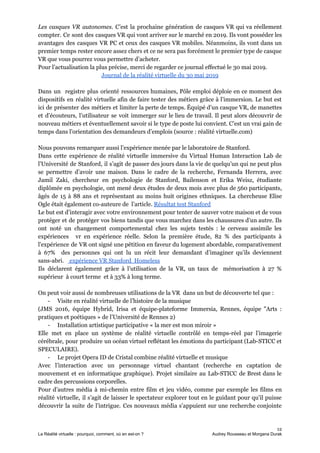 Les casques VR autonomes. C’est la prochaine génération de casques VR qui va réellement
compter. Ce sont des casques VR qui vont arriver sur le marché en 2019. Ils vont posséder les
avantages des casques VR PC et ceux des casques VR mobiles. Néanmoins, ils vont dans un
premier temps rester encore assez chers et ce ne sera pas forcément le premier type de casque
VR que vous pourrez vous permettre d’acheter.
Pour l’actualisation la plus précise, merci de regarder ce journal effectué le 30 mai 2019.
Journal de la réalité virtuelle du 30 mai 2019
Dans un registre plus orienté ressources humaines, Pôle emploi déploie en ce moment des
dispositifs en réalité virtuelle afin de faire tester des métiers grâce à l’immersion. Le but est
ici de présenter des métiers et limiter la perte de temps. Équipé d’un casque VR, de manettes
et d’écouteurs, l’utilisateur se voit immerger sur le lieu de travail. Il peut alors découvrir de
nouveau métiers et éventuellement savoir si le type de poste lui convient. C’est un vrai gain de
temps dans l’orientation des demandeurs d’emplois (source : réalité virtuelle.com)
Nous pouvons remarquer aussi l’expérience menée par le laboratoire de Stanford.
Dans cette expérience de réalité virtuelle immersive du Virtual Human Interaction Lab de
l’Université de Stanford, il s’agit de passer des jours dans la vie de quelqu’un qui ne peut plus
se permettre d’avoir une maison. Dans le cadre de la recherche, Fernanda Herrera, avec
Jamil Zaki, chercheur en psychologie de Stanford, Bailenson et Erika Weisz, étudiante
diplômée en psychologie, ont mené deux études de deux mois avec plus de 560 participants,
âgés de 15 à 88 ans et représentant au moins huit origines ethniques. La chercheuse Elise
Ogle était également co-auteure de l’article. ​Résultat test Stanford
Le but est d’interagir avec votre environnement pour tenter de sauver votre maison et de vous
protéger et de protéger vos biens tandis que vous marchez dans les chaussures d’un autre. Ils
ont noté un changement comportemental chez les sujets testés : le cerveau assimile les
expériences vr en expérience réelle. Selon la première étude, 82 % des participants à
l'expérience de VR ont signé une pétition en faveur du logement abordable, comparativement
à 67% des personnes qui ont lu un récit leur demandant d’imaginer qu’ils deviennent
sans-abri. ​ expérience VR Stanford Homeless
Ils déclarent également grâce à l’utilisation de la VR, un taux de mémorisation à 27 %
supérieur à court terme et à 33% à long terme.
On peut voir aussi de nombreuses utilisations de la VR dans un but de découverte tel que :
- Visite en réalité virtuelle de l’histoire de la musique
(JMS 2016, équipe Hybrid, Irisa et équipe-plateforme Immersia, Rennes, équipe "Arts :
pratiques et poétiques » de l’Université de Rennes 2)
- Installation artistique participative « la mer est mon miroir »
Elle met en place un système de réalité virtuelle contrôlé en temps-réel par l’imagerie
cérébrale, pour produire un océan virtuel reflétant les émotions du participant (Lab-STICC et
SPECULAIRE).
- Le projet Opera ID de Cristal combine réalité virtuelle et musique
Avec l’interaction avec un personnage virtuel chantant (recherche en captation de
mouvement et en informatique graphique). Projet similaire au Lab-STICC de Brest dans le
cadre des percussions corporelles.
Pour d’autres média à mi-chemin entre film et jeu vidéo, comme par exemple les films en
réalité virtuelle, il s’agit de laisser le spectateur explorer tout en le guidant pour qu’il puisse
découvrir la suite de l’intrigue. Ces nouveaux média s’appuient sur une recherche conjointe
12
La Réalité virtuelle : pourquoi, comment, où en est-on ? Audrey Rousseau et Morgana Durak
 