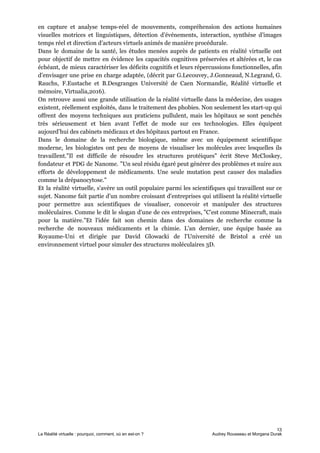 en capture et analyse temps-réel de mouvements, compréhension des actions humaines
visuelles motrices et linguistiques, détection d’événements, interaction, synthèse d’images
temps réel et direction d’acteurs virtuels animés de manière procédurale.
Dans le domaine de la santé, les études menées auprès de patients en réalité virtuelle ont
pour objectif de mettre en évidence les capacités cognitives préservées et altérées et, le cas
échéant, de mieux caractériser les déficits cognitifs et leurs répercussions fonctionnelles, afin
d’envisager une prise en charge adaptée, (décrit par G.Lecouvey, J.Gonneaud, N.Legrand, G.
Rauchs, F.Eustache et B.Desgranges Université de Caen Normandie, Réalité virtuelle et
mémoire, Virtualia,2016).
On retrouve aussi une grande utilisation de la réalité virtuelle dans la médecine, des usages
existent, réellement exploités, dans le traitement des phobies. Non seulement les start-up qui
offrent des moyens techniques aux praticiens pullulent, mais les hôpitaux se sont penchés
très sérieusement et bien avant l’effet de mode sur ces technologies. Elles équipent
aujourd’hui des cabinets médicaux et des hôpitaux partout en France.
Dans le domaine de la recherche biologique, même avec un équipement scientifique
moderne, les biologistes ont peu de moyens de visualiser les molécules avec lesquelles ils
travaillent."Il est difficile de résoudre les structures protéiques" ​écrit Steve McCloskey​,
fondateur et PDG de ​Nanome​. "Un seul résidu égaré peut générer des problèmes et nuire aux
efforts de développement de médicaments. Une seule mutation peut causer des maladies
comme la drépanocytose."
Et la réalité virtuelle, s'avère un outil populaire parmi les scientifiques qui travaillent sur ce
sujet. Nanome fait partie d'un nombre croissant d'entreprises qui utilisent la réalité virtuelle
pour permettre aux scientifiques de visualiser, concevoir et manipuler des structures
moléculaires. Comme le dit le slogan d'une de ces entreprises, "C'est comme Minecraft, mais
pour la matière."Et l'idée fait son chemin dans des domaines de recherche comme la
recherche de nouveaux médicaments et la chimie. L'an dernier, une équipe basée au
Royaume-Uni et dirigée par David Glowacki de ​l'Université de Bristol a créé un
environnement virtuel pour simuler des structures moléculaires 3D.
13
La Réalité virtuelle : pourquoi, comment, où en est-on ? Audrey Rousseau et Morgana Durak
 