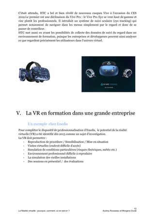 C'était attendu, HTC a bel et bien révélé de nouveaux casques Vive à l'occasion du CES
2019.Le premier est une déclinaison du ​Vive Pro : le Vive Pro Eye se veut haut de gamme et
vise plutôt les professionnels. Il introduit un système de suivi oculaire (eye tracking) qui
permet notamment de naviguer dans les menus simplement par le regard et donc de se
passer de contrôleur.
HTC met aussi en avant les possibilités de collecte des données de suivi du regard dans un
environnement de formation, puisque les entreprises et développeurs peuvent ainsi analyser
ce que regardent précisément les utilisateurs dans l'univers virtuel.
V. La VR en formation dans une grande entreprise
Un exemple chez Enedis
Pour compléter le dispositif de professionnalisation d’Enedis, le potentiel de la réalité
virtuelle (VR) a été identifié dès 2015 comme un sujet d’investigation.
La VR doit permettre :
- Reproduction de procédure / Sensibilisation / Mise en situation
- Visites virtuelles (endroit difficile d'accès)
- Simulation de conditions particulières (risques électriques, météo etc.)
- Environnement professionnel difficile à reproduire
- La simulation des vieilles installations
- Des sessions en présentiel / des évaluations
15
La Réalité virtuelle : pourquoi, comment, où en est-on ? Audrey Rousseau et Morgana Durak
 