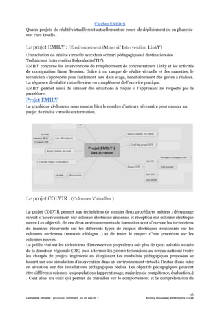 VR chez ENEDIS
Quatre projets de réalité virtuelle sont actuellement en cours de déploiement ou en phase de
test chez Enedis.
Le projet EMILY : ​(​E​nvironnement i​M​mersif ​I​ntervention ​L​ink​Y​)
Une solution de réalité virtuelle avec deux scénari pédagogiques à destination des
Techniciens Intervention Polyvalents (TIP).
EMILY concerne les interventions de remplacement de concentrateurs Linky et les activités
de consignation Basse Tension. Grâce à un casque de réalité virtuelle et des manettes, le
technicien s’approprie plus facilement lors d’un stage, l’enchaînement des gestes à réaliser.
La séquence de réalité virtuelle vient en complément de l’exercice pratique.
EMILY permet aussi de simuler des situations à risque si l’apprenant ne respecte pas la
procédure.
Projet EMILY
Le graphique ci-dessous nous montre bien le nombre d’acteurs nécessaire pour monter un
projet de réalité virtuelle en formation.
Le projet COLVIR : ​(Colonnes Virtuelles )
Le projet COLVIR permet aux techniciens de simuler deux procédures métiers : dépannage
circuit d’asservissement sur colonne électrique ancienne et réception sur colonne électrique
neuve.Les objectifs de ces deux environnements de formation sont d’exercer les techniciens
de manière récurrente sur les différents types de risques électriques rencontrés sur les
colonnes anciennes (mauvais câblages…) et de tester le respect d’une procédure sur les
colonnes neuves.
Le public visé est les techniciens d’intervention polyvalents soit plus de 1300 salariés au sein
de la direction régionale (DR) puis à termes les 30000 techniciens au niveau national (voire
les chargés de projets ingénierie en élargissant.Les modalités pédagogiques proposées se
basent sur une simulation d’intervention dans un environnement virtuel à l’instar d’une mise
en situation sur des installations pédagogiques réelles. Les objectifs pédagogiques peuvent
être différents suivants les populations (apprentissage, maintien de compétence, évaluation..)
. C’est ainsi un outil qui permet de travailler sur le comportement et la compréhension de
16
La Réalité virtuelle : pourquoi, comment, où en est-on ? Audrey Rousseau et Morgana Durak
 