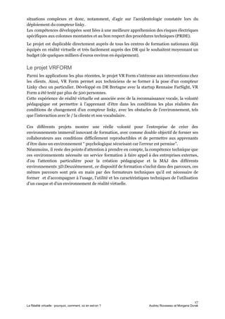 situations complexes et donc, notamment, d’agir sur l’accidentologie constatée lors du
déploiement du compteur linky.
Les compétences développées sont liées à une meilleure appréhension des risques électriques
spécifiques aux colonnes montantes et au bon respect des procédures techniques (PRDE).
Le projet est duplicable directement auprès de tous les centres de formation nationaux déjà
équipés en réalité virtuelle et très facilement auprès des DR qui le souhaitent moyennant un
budget (de quelques milliers d’euros environ en équipement).
Le projet VRFORM
Parmi les applications les plus récentes, le projet VR Form s’intéresse aux interventions chez
les clients. Ainsi, VR Form permet aux techniciens de se former à la pose d’un compteur
Linky chez un particulier. Développé en DR Bretagne avec la startup Rennaise FarSight, VR
Form a été testé par plus de 500 personnes.
Cette expérience de réalité virtuelle est associée avec de la reconnaissance vocale, la volonté
pédagogique est permettre à l’apprenant d’être dans les conditions les plus réalistes des
conditions de changement d’un compteur linky, avec les obstacles de l’environnement, tels
que l’interaction avec le / la cliente et son vocabulaire.
Ces différents projets montre une réelle volonté pour l’entreprise de créer des
environnements immersif innovant de formation, avec comme double objectif de former ses
collaborateurs aux conditions difficilement reproductibles et de permettre aux apprenants
d’être dans un environnement “ psychologique sécurisant car l’erreur est permise”.
Néanmoins, il reste des points d’attention à prendre en compte, la compétence technique que
ces environnements nécessite un service formation à faire appel à des entreprises externes,
d’ou l’attention particulière pour la création pédagogique et la MAJ des différents
environnements 3D.Deuxièmement, ce dispositif de formation s'inclut dans des parcours, ces
mêmes parcours sont pris en main par des formateurs techniques qu’il est nécessaire de
former et d’accompagner à l’usage, l’utilité et les caractéristiques techniques de l’utilisation
d’un casque et d'un environnement de réalité virtuelle.
17
La Réalité virtuelle : pourquoi, comment, où en est-on ? Audrey Rousseau et Morgana Durak
 