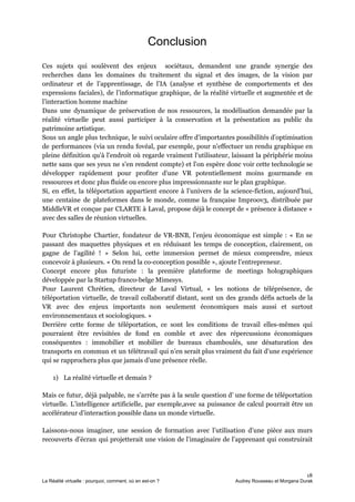 Conclusion
Ces sujets qui soulèvent des enjeux sociétaux, demandent une grande synergie des
recherches dans les domaines du traitement du signal et des images, de la vision par
ordinateur et de l’apprentissage, de l’IA (analyse et synthèse de comportements et des
expressions faciales), de l’informatique graphique, de la réalité virtuelle et augmentée et de
l’interaction homme machine
Dans une dynamique de préservation de nos ressources, la modélisation demandée par la
réalité virtuelle peut aussi participer à la conservation et la présentation au public du
patrimoine artistique.
Sous un angle plus technique, le suivi oculaire offre d'importantes possibilités d'optimisation
de performances (via un ​rendu fovéal​, par exemple, pour n'effectuer un rendu graphique en
pleine définition qu'à l'endroit où regarde vraiment l'utilisateur, laissant la périphérie moins
nette sans que ses yeux ne s'en rendent compte) et l'on espère donc voir cette technologie se
développer rapidement pour profiter d'une VR potentiellement moins gourmande en
ressources et donc plus fluide ou encore plus impressionnante sur le plan graphique.
Si, en effet, la téléportation appartient encore à l’univers de la science-fiction, aujourd’hui,
une centaine de plateformes dans le monde, comme la française Improov3, distribuée par
MiddleVR et conçue par CLARTE à Laval, propose déjà le concept de « présence à distance »
avec des salles de réunion virtuelles.
Pour Christophe Chartier, fondateur de VR-BNB, l’enjeu économique est simple : « En se
passant des maquettes physiques et en réduisant les temps de conception, clairement, on
gagne de l’agilité ! » Selon lui, cette immersion permet de mieux comprendre, mieux
concevoir à plusieurs. « On rend la co-conception possible », ajoute l’entrepreneur.
Concept encore plus futuriste : la première plateforme de meetings holographiques
développée par la Startup franco-belge Mimesys.
Pour Laurent Chrétien, directeur de Laval Virtual, « les notions de téléprésence, de
téléportation virtuelle, de travail collaboratif distant, sont un des grands défis actuels de la
VR avec des enjeux importants non seulement économiques mais aussi et surtout
environnementaux et sociologiques. »
Derrière cette forme de téléportation, ce sont les conditions de travail elles-mêmes qui
pourraient être revisitées de fond en comble et avec des répercussions économiques
conséquentes : immobilier et mobilier de bureaux chamboulés, une désaturation des
transports en commun et un télétravail qui n’en serait plus vraiment du fait d’une expérience
qui se rapprochera plus que jamais d’une présence réelle.
1) La réalité virtuelle et demain ?
Mais ce futur, déjà palpable, ne s’arrête pas à la seule question d’ une forme de téléportation
virtuelle. L’​intelligence artificiell​e, par exemple,avec sa puissance de calcul pourrait être un
accélérateur d’interaction possible dans un monde virtuelle.
Laissons-nous imaginer, une session de formation avec l’utilisation d’une pièce aux murs
recouverts d’écran qui projetterait une vision de l’imaginaire de l’apprenant qui construirait
18
La Réalité virtuelle : pourquoi, comment, où en est-on ? Audrey Rousseau et Morgana Durak
 