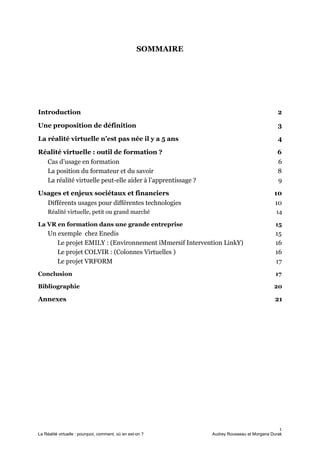 SOMMAIRE
Introduction 2
Une proposition de définition 3
La réalité virtuelle n’est pas née il y a 5 ans 4
Réalité virtuelle : outil de formation ? 6
Cas d’usage en formation 6
La position du formateur et du savoir 8
La réalité virtuelle peut-elle aider à l’apprentissage ? 9
Usages et enjeux sociétaux et financiers 10
Différents usages pour différentes technologies 10
Réalité virtuelle, petit ou grand marché 14
La VR en formation dans une grande entreprise 15
Un exemple chez Enedis 15
Le projet EMILY : (Environnement iMmersif Intervention LinkY) 16
Le projet COLVIR : (Colonnes Virtuelles ) 16
Le projet VRFORM 17
Conclusion 17
Bibliographie 20
Annexes 21
1
La Réalité virtuelle : pourquoi, comment, où en est-on ? Audrey Rousseau et Morgana Durak
 