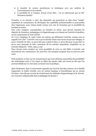 ● le transfert de savoirs procéduraux et techniques avec une maîtrise de
l’environnement et du contexte
● la possibilité de se tromper, d’essai erreur libre , “on ne s'électrocute pas en VR”
(formateur Enedis)
Toutefois, si on cherche à créer des dispositifs qui permettent au delà d’une “simple”
acquisition de connaissance, de développer des capabilités professionnelles et personnelles
chez l’apprenant, nous restons limité comme tout acte de formation par la possibilité du
transfert en action.
Pour créer, imaginer, conceptualiser un transfert en action, nous devons connaître les
objectifs de formation, pédagogique et d’apprentissage en se basant sur l’activité à transférer,
sur les composantes de cette activité.
Or il est compliqué de saisir toutes les actions qui définissent l’activité, comme nous le
rappelle Yves Clot “ l’activité c’est ce qu’on cherche à faire sans succès et qui nous échappe, ce
qu’on s’interdit de faire, ce qu’on fait sans vouloir le faire, ce qu’on fait pour ne pas faire ce
qu’on nous demande de faire, autrement dit les activités suspendues, empêchées ou, au
contraire déplacées ” (Clot, 1999, p.119).
Nous devons rester prudent sur notre possibilité de créer un réel fidèle à l’activité, cela
nécessiterait une connaissance des peut-être, des manqués auxquels nous ne pouvons avoir
accès.
Cette prudence se base sur les connaissances que nous détenons aujourd’hui des possibilités
des technologies mais si l’on repart au début des années 1980, qui aurait pu dire que l’on
pourrait téléphoner en visio dans un tunnel sous le pacifique...
Alors finalement, dans le mouvement engendré par l’arrivée des data sciences, IA et Réalité
Augmentée, la réalité virtuelle, avec les notions haptique et kinesthésique qui ne cessent
d’évoluer, n’est-elle pas en train de révolutionner les méthodes d’apprentissage et de devenir
une ressource indispensable dans la pédagogie de demain ?
20
La Réalité virtuelle : pourquoi, comment, où en est-on ? Audrey Rousseau et Morgana Durak
 