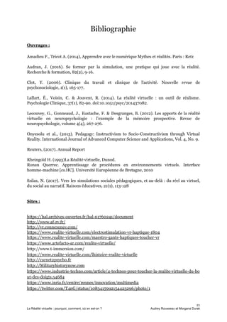 Bibliographie
Ouvrages :
Amadieu F., Tricot A. (2014), Apprendre avec le numérique Mythes et réalités. Paris : Retz
Audran, J. (2016). Se former par la simulation, une pratique qui joue avec la réalité.
Recherche & formation, 82(2), 9-16.
Clot, Y. (2006). Clinique du travail et clinique de l'activité. Nouvelle revue de
psychosociologie, 1(1), 165-177.
Lallart, É., Voisin, C. & Jouvent, R. (2014). La réalité virtuelle : un outil de réalisme.
Psychologie Clinique, 37(1), 82-90. doi:10.1051/psyc/201437082.
Lecouvey, G., Gonneaud, J., Eustache, F. & Desgranges, B. (2012). Les apports de la réalité
virtuelle en neuropsychologie : l'exemple de la mémoire prospective. Revue de
neuropsychologie, volume 4(4), 267-276.
Onyesolu et al., (2013). Pedagogy: Instructivism to Socio-Constructivism through Virtual
Reality. International Journal of Advanced Computer Science and Applications, Vol. 4, No. 9.
Reuters, (2017). Annual Report
Rheingold H. (1993)La Réalité virtuelle, Dunod.
Ronan Querrec. Apprentissage de procédures en environnements virtuels. Interface
homme-machine [cs.HC]. Université Européenne de Bretagne, 2010
Szilas, N. (2017). Vers les simulations sociales pédagogiques, et au-delà : du réel au virtuel,
du social au narratif. Raisons éducatives, 21(1), 113-128
Sites :
https://hal.archives-ouvertes.fr/hal-01760241/document
http://www.af-rv.fr/
http://vr.connexence.com/
https://www.realite-virtuelle.com/electrostimulation-vr-haptique-1804
https://www.realite-virtuelle.com/maestro-gants-haptiques-toucher-vr
https://www.artefacto-ar.com/realite-virtuelle/
http://www.t-immersion.com/
https://www.realite-virtuelle.com/lhistoire-realite-virtuelle
http://carnet2psycho.fr
http://Militaryhistorynow.com
https://www.industrie-techno.com/article/4-technos-pour-toucher-la-realite-virtuelle-du-bo
ut-des-doigts.54684
https://www.inria.fr/centre/rennes/innovation/multimedia
https://twitter.com/T4nG/status/1083415992154423296/photo/1
21
La Réalité virtuelle : pourquoi, comment, où en est-on ? Audrey Rousseau et Morgana Durak
 