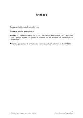 Annexes
Annexe 1​ : Article, Actuel, novembre 1990
Annexe 2​ : Gant avec exosquelette
Annexe 3 ​: Infographie évolution AR/VR produite par International Data Corporation
(IDC) groupe mondial de conseil et d'études sur les marchés des technologies de
l'information
Annexe 4 ​: programme de formation à la découverte de la VR en formation chez ENEDIS
22
La Réalité virtuelle : pourquoi, comment, où en est-on ? Audrey Rousseau et Morgana Durak
 