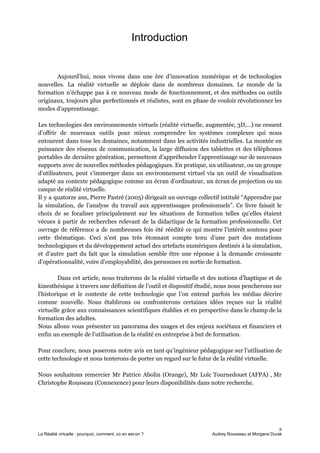 Introduction
Aujourd’hui, nous vivons dans une ère d’innovation numérique et de technologies
nouvelles. La réalité virtuelle se déploie dans de nombreux domaines. Le monde de la
formation n’échappe pas à ce nouveau mode de fonctionnement, et des méthodes ou outils
originaux, toujours plus perfectionnés et réalistes, sont en phase de vouloir révolutionner les
modes d’apprentissage.
Les technologies des environnements virtuels (réalité virtuelle, augmentée, 3D,…) ne cessent
d’offrir de nouveaux outils pour mieux comprendre les systèmes complexes qui nous
entourent dans tous les domaines, notamment dans les activités industrielles. La montée en
puissance des réseaux de communication, la large diffusion des tablettes et des téléphones
portables de dernière génération, permettent d’appréhender l’apprentissage sur de nouveaux
supports avec de nouvelles méthodes pédagogiques. En pratique, un utilisateur, ou un groupe
d’utilisateurs, peut s’immerger dans un environnement virtuel via un outil de visualisation
adapté au contexte pédagogique comme un écran d’ordinateur, un écran de projection ou un
casque de réalité virtuelle.
Il y a quatorze ans, Pierre Pastré (2005) dirigeait un ouvrage collectif intitulé “Apprendre par
la simulation, de l’analyse du travail aux apprentissages professionnels”. Ce livre faisait le
choix de se focaliser principalement sur les situations de formation telles qu’elles étaient
vécues à partir de recherches relevant de la didactique de la formation professionnelle. Cet
ouvrage de référence a de nombreuses fois été réédité ce qui montre l’intérêt soutenu pour
cette thématique. Ceci n’est pas très étonnant compte tenu d’une part des mutations
technologiques et du développement actuel des artefacts numériques destinés à la simulation,
et d’autre part du fait que la simulation semble être une réponse à la demande croissante
d’opérationnalité, voire d’employabilité, des personnes en sortie de formation.
Dans cet article, nous traiterons de la réalité virtuelle et des notions d’haptique et de
kinesthésique à travers une définition de l’outil et dispositif étudié, nous nous pencherons sur
l’historique et le contexte de cette technologie que l’on entend parfois les médias décrire
comme nouvelle. Nous établirons ou confronterons certaines idées reçues sur la réalité
virtuelle grâce aux connaissances scientifiques établies et en perspective dans le champ de la
formation des adultes.
Nous allons vous présenter un panorama des usages et des enjeux sociétaux et financiers et
enfin un exemple de l’utilisation de la réalité en entreprise à but de formation.
Pour conclure, nous poserons notre avis en tant qu’ingénieur pédagogique sur l’utilisation de
cette technologie et nous tenterons de porter un regard sur le futur de la réalité virtuelle.
Nous souhaitons remercier Mr Patrice Abolin (Orange), Mr Loïc Tournedouet (AFPA) , Mr
Christophe Rousseau (Connexence) pour leurs disponibilités dans notre recherche.
2
La Réalité virtuelle : pourquoi, comment, où en est-on ? Audrey Rousseau et Morgana Durak
 