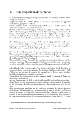 I. Une proposition de définition
La réalité virtuelle se développant de façon exponentielle, ses définitions sont elles-mêmes
multiples et mouvantes.
L'expression même de « réalité virtuelle », qui associe deux termes en apparence
contradictoires, peut prêter à confusion.
Certains préfèrent parler « d’environnements virtuels », de « Mondes virtuels », de
«Simulations temps réel », ou de virtuel tout court.
Quel que soit le choix terminologique, ce champ d'investigation peut être défini par trois
critères : l'immersion, pour traduire la sensation d'être dans l'espace tridimensionnel de
l'image ; l'interactivité, pour qualifier la possibilité de se déplacer dans cet espace et d'en
manipuler les objets ; le temps réel, grâce auquel le « visiteur » de cet espace perçoit
immédiatement, comme dans le réel, les modifications résultant de ses actions.
Howard Rheingold, dans son ouvrage la Réalité virtuelle (1993), définit le monde virtuel
comme un monde calculé par « un ordinateur que l'on commande, non pas en écrivant des
programmes, mais par des gestes naturels, en le parcourant, en l'explorant du regard et en
utilisant les mains pour manipuler les objets qu'il contient ».
Une autre de ses définitions est : « l’ensemble des techniques et systèmes qui procurent à
l’homme le sentiment de pénétrer dans des univers synthétiques […] », de « plonger dans un
monde virtuel englobant [où il] pourra promener son regard […] s’y déplacer et interagir »
(Conseil Supérieur de l’Audiovisuel, 2016).
Mais aussi défini comme : “l'ensemble des techniques de communication homme-machine
consistant à immerger à l'aide de dispositifs d'entrée/sortie particuliers, une personne dans
un univers sensoriel de synthèse recalculé en temps réel (images, son, sensations tactiles...)”1
Aujourd’hui, la réalité virtuelle, en plus d'une simple représentation visuelle du réel, est un
espace dans lequel on peut interagir, dans des domaines d'applications très variés à l’aide
d’objets tels que les gants de données, des exosquelettes et diverses autres interfaces
(joysticks, souris, baguettes et poignées à capteurs).
Pour améliorer les sensations, deux notions, le ​retour tactile ​et le retour de force​, sont
développées et mis en avant.
Le terme d’haptique qui, « se dit de ce qui réfère à la sensibilité tactile en l'absence de vision »
(Wikipédia), et le terme kinesthésique « se rapporte à la perception consciente de la position
ou des mouvements des différentes parties du corps » (Larousse) prennent alors tout leur
sens.
Cette perception peut s’améliorer par des recherches techniques. Les travaux des écoles
polytechniques fédérales de Zurich et Lausanne ont mis au point un gant fin et très léger qui,
assurent-ils, procure un retour d'effet « extrêmement réaliste ». Baptisé ​DextrES​, le gant en
question ne fait que deux millimètres d'épaisseur et pèse 8 grammes par doigt. Pourtant, il
est capable de produire une force de retenue de 40 ​Newtons sur chaque doigt​.​L'EPFL évoque
1
http://www.futura-sciences.com/news-vers-premier-doigt-articiel-sensoriel_10171.php
3
La Réalité virtuelle : pourquoi, comment, où en est-on ? Audrey Rousseau et Morgana Durak
 