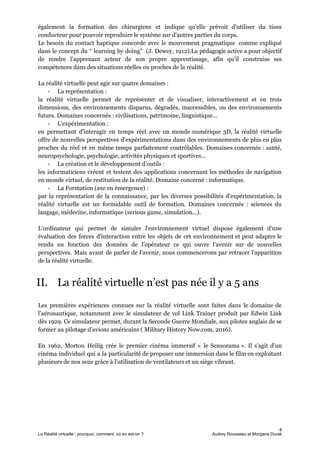 également la formation des chirurgiens et indique qu'elle prévoit d'utiliser du tissu
conducteur pour pouvoir reproduire le système sur d'autres parties du corps.
Le besoin du contact haptique concorde avec le mouvement pragmatique comme expliqué
dans le concept du “ learning by doing” (J. Dewey, 1912).La pédagogie active a pour objectif
de rendre l’apprenant acteur de son propre apprentissage, afin qu’il construise ses
compétences dans des situations réelles ou proches de la réalité.
La réalité virtuelle peut agir sur quatre domaines :
- La représentation :
la réalité virtuelle permet de représenter et de visualiser, interactivement et en trois
dimensions, des environnements disparus, dégradés, inaccessibles, ou des environnements
futurs. Domaines concernés : civilisations, patrimoine, linguistique...
- L'expérimentation :
en permettant d'interagir en temps réel avec un monde numérique 3D, la réalité virtuelle
offre de nouvelles perspectives d'expérimentations dans des environnements de plus en plus
proches du réel et en même temps parfaitement contrôlables. Domaines concernés : santé,
neuropsychologie, psychologie, activités physiques et sportives...
- La création et le développement d’outils :
les informaticiens créent et testent des applications concernant les méthodes de navigation
en monde virtuel, de restitution de la réalité. Domaine concerné : informatique.
- La Formation (axe en émergence) :
par la représentation de la connaissance, par les diverses possibilités d'expérimentation, la
réalité virtuelle est un formidable outil de formation. Domaines concernés : sciences du
langage, médecine, informatique (serious game, simulation...).
L'ordinateur qui permet de simuler l'environnement virtuel dispose également d'une
évaluation des forces d'interaction entre les objets de cet environnement et peut adapter le
rendu en fonction des données de l’opérateur ce qui ouvre l’avenir sur de nouvelles
perspectives. Mais avant de parler de l’avenir, nous commencerons par retracer l'apparition
de la réalité virtuelle.
II. La réalité virtuelle n’est pas née il y a 5 ans
Les premières expériences connues sur la réalité virtuelle sont faites dans le domaine de
l’aéronautique, notamment avec le simulateur de vol Link Trainer produit par Edwin Link
dès 1929. Ce simulateur permet, durant la Seconde Guerre Mondiale, aux pilotes anglais de se
former au pilotage d’avions américains ( Military History Now.com, 2016).
En 1962, Morton Heilig crée le premier cinéma immersif « le Sensorama ». Il s’agit d’un
cinéma individuel qui a la particularité de proposer une immersion dans le film en exploitant
plusieurs de nos sens grâce à l’utilisation de ventilateurs et un siège vibrant.
4
La Réalité virtuelle : pourquoi, comment, où en est-on ? Audrey Rousseau et Morgana Durak
 