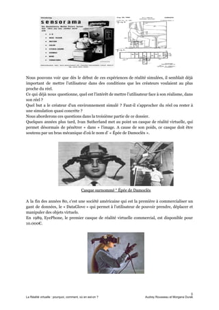 Nous pouvons voir que dès le début de ces expériences de réalité simulées, il semblait déjà
important de mettre l’utilisateur dans des conditions que les créateurs voulaient au plus
proche du réel.
Ce qui déjà nous questionne, quel est l'intérêt de mettre l’utilisateur face à son réalisme, dans
son réel ?
Quel but a le créateur d'un environnement simulé ? Faut-il s’approcher du réel ou rester à
une simulation quasi concrète ?
Nous aborderons ces questions dans la troisième partie de ce dossier.
Quelques années plus tard, Ivan Sutherland met au point un casque de réalité virtuelle, qui
permet désormais de pénétrer « dans » l'image. A cause de son poids, ce casque doit être
soutenu par un bras mécanique d’où le nom d’ « Épée de Damoclès ».
Casque surnommé “ Épée de Damoclès
A la fin des années 80, c'est une société américaine qui est la première à commercialiser un
gant de données, le « DataGlove » qui permet à l'utilisateur de pouvoir prendre, déplacer et
manipuler des objets virtuels.
En 1989, EyePhone, le premier casque de réalité virtuelle commercial, est disponible pour
10.000€.
5
La Réalité virtuelle : pourquoi, comment, où en est-on ? Audrey Rousseau et Morgana Durak
 