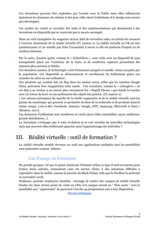 Ces inventions peuvent être exploitées par l’armée avec la NASA mais elles influencent
également les domaines du cinéma et des jeux vidéo dont l’esthétisme et le design sont encore
peu développés.
Les années 90 voient se succéder des tests et des expérimentations qui aboutissent à des
inventions ou dispositifs qui ne reçoivent pas le succès escompté.
Dans un vieil exemplaire du magazine​ Actuel​, daté de novembre 1990, un article est consacré
à l’arrivée imminente de la réalité virtuelle (Cf. annexe 1). La réalité virtuelle ou VR est très
questionnante et ne semble pas faire l’unanimité à savoir si elle est porteuse d’espoir ou de
sombres desseins.
Par la suite, d'autres gants, comme le « CyberGlove », sont créés avec un dispositif de type
exosquelette placé sur l'extérieur de la main, et de nombreux capteurs permettant des
mesures plus précises et fiables.
Ces dernières années, la technologie a fait d’immenses progrès et semble mieux acceptée par
la population. Ces dispositifs se démocratisent et envahissent les habitations grâce aux
consoles de salon ou sur ordinateur.
Des produits qui avaient fait un flop dans les années 2000, telles que les lunettes Google
Glass, prévoient leur réapparition cette année. Une invention, comme le « cyberglove » en
est déjà à sa version 3 ou encore plus récemment les « HaptX Gloves » qui simule le toucher
avec un retour de force et une préhension des objets très précise​. ​(Cf. annexe 2)​.
« Les acteurs principaux du marché de la réalité augmentée et de la réalité virtuelle sont les
géants du numérique qui peuvent se permettre de faire de la recherche et de produire dans le
même temps, c’est-à-dire Facebook, Amazon, Google, HTC, Samsung, Microsoft et Sony »
(Reuters, 2017).
Les domaines d’utilisation sont nombreux et variés (jeux vidéo, immobilier, sport, médecine,
grande distribution…).
La formation n’échappe pas à cette évolution et se voit enrichie de nouvelles technologies
mais que peuvent-elles réellement apporter pour l’apprentissage des individus ?
III. Réalité virtuelle : outil de formation ?
La réalité virtuelle semble devenue un outil aux applications multiples tant les possibilités
sont présentées comme infinies.
Cas d’usage en formation
De grands groupes, tel que le géant américain Walmart utilise ce ​type d’outil en interne pour
former leurs salariés, notamment ceux du service client, à des situations difficiles à
reproduire dans la réalité, comme la journée du Black Friday, telle que le Pavillon l'a présenté
en novembre 2018.
Wallmart, premier employeur mondial, envisage de mettre des casques de réalité virtuelle
Oculus Go dans 47000 point de vente au USA. Ces casques seront en “ libre accès ” avec la
possibilité aux “ apprenants” de parcourir l’un des 45 programmes mis à leur disposition.
VR chez Wallmart
6
La Réalité virtuelle : pourquoi, comment, où en est-on ? Audrey Rousseau et Morgana Durak
 