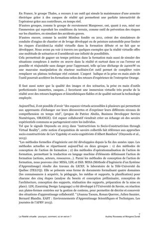 En France, le groupe Thales, a recours à un outil qui simule la maintenance d’une armoire
électrique grâce à des casques de réalité qui permettent une parfaite interactivité de
l’opérateur grâce aux contrôleurs, en temps réel.
D’autres groupes, comme le groupe de recrutement Manpower, ont, quant à eux, misé sur
l’immersion qui reproduit les conditions du terrain, comme outil de prévention des risques
sur les chantiers, en simulant des accidents graves.
D’autres encore, comme la société Mimbus fondée en 2011, créent des simulateurs de
conduite d’engins de chantier et de levage développé ou de peinture automobile pour limiter
les risques d’accident.La réalité virtuelle dans la formation débute et ne fait que se
développer. Nous avons pu voir à travers ces quelques exemples que la réalité virtuelle offre
une multitude de scénarios et il semblerait une infinité de possibilités.
Cela permettrait de gagner un temps précieux dans la formation mais aussi de simuler des
situations complexes à mettre en œuvre dans la réalité et surtout dans ce cas l’erreur est
possible et réajustable sans danger pour l’apprenant, telle qu’une décharge de 24000W ou
une mauvaise manipulation du réacteur nucléaire.Cet outil permet de compléter voire
remplacer un plateau technique réel existant. L’aspect ludique et la prise en main aisée de
l’outil pourrait accélérer les formations selon des retours d’expérience de l’entreprise Orange.
Il faut aussi noter que la qualité des images et des scénarios, la prise en main d’outils
perfectionnés (manettes, casques…) favorisent une immersion virtuelle très proche de la
réalité avec des retours haptiques et kinesthésiques fiables et de qualité suivant la technologie
employée.
Aujourd’hui, il est possible d’avoir “des espaces virtuels accessibles à plusieurs qui permettent
aux apprenants d’échanger sur leurs découvertes et d’exprimer leurs différents niveaux de
compréhension en temps réel”, (propos de Patrice Abolin, Business Developper Service
Numériques, ORANGE). Cet espace collaboratif viendrait créer un échange où des savoirs
expérientiels communs se partageraient entre les individus.
Tel que le signale Onyesolu en 2013 dans “instructivism to Socio-Constructivism through
Virtual Reality”, cette notion d’acquisition de savoirs collectifs fait référence aux approches
socio-constructiviste de Lev Vygotsky et socio-cognitiviste d’Albert Bandura” (Onyesolu et al.,
2013).
“Les méthodes formelles d’ingénierie ont été développées depuis la fin des années 1990. Les
méthodes actuelles se répartissent aujourd’hui en deux groupes : 1) des méthodes de
conception de l’action de formation ; 2) des méthodes d’opérationnalisation de l’action de
formation, permettant la traduction en langage machine d’éléments définissant l’action de
formation (actions, acteurs, ressources…). Parmi les méthodes de conception de l’action de
formation, nous pouvons citer MISA, LDL et ISiS. MISA (Méthode d’Ingénierie d’un Système
d’Apprentissage) résulte des travaux du LICEF, le laboratoire de la Télé-Université du
Québec (TELUQ). Elle se présente sous forme de documents formalisant quatre domaines
(les connaissances à acquérir, la pédagogie, les médias et supports, la planification) pour
chacune des cinq étapes (analyse du besoin et conception préliminaire, conception de
l’architecture, conception des supports, réalisation des supports, préparation de la mise en
place). LDL (Learning Design Language) a été développé à l’Université de Savoie, en réaction
aux plates-formes centrées sur la gestion de contenu, pour permettre de décrire et concevoir
des situations d’apprentissage collaboratif. ” (Joanna Taoum, Ronan Querrec, Julien Saunier,
Bernard Blandin. EAST : Environnements d’Apprentissage Scientifiques et Techniques. Les
journées de l’AFRV 2015).
7
La Réalité virtuelle : pourquoi, comment, où en est-on ? Audrey Rousseau et Morgana Durak
 