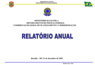 MINISTÉRIO DA JUSTIÇA
DEPARTAMENTO DE POLÍCIA FEDERAL
Relatório Anual - 2002
MINISTÉRIO DA JUSTIÇA
DEPARTAMENTO DE POLÍCIA FEDERAL
COORDENAÇÃO-GERAL DE PLANEJAMENTO E MODERNIZAÇÃO
Brasília – DF, 31 de dezembro de 2002
 