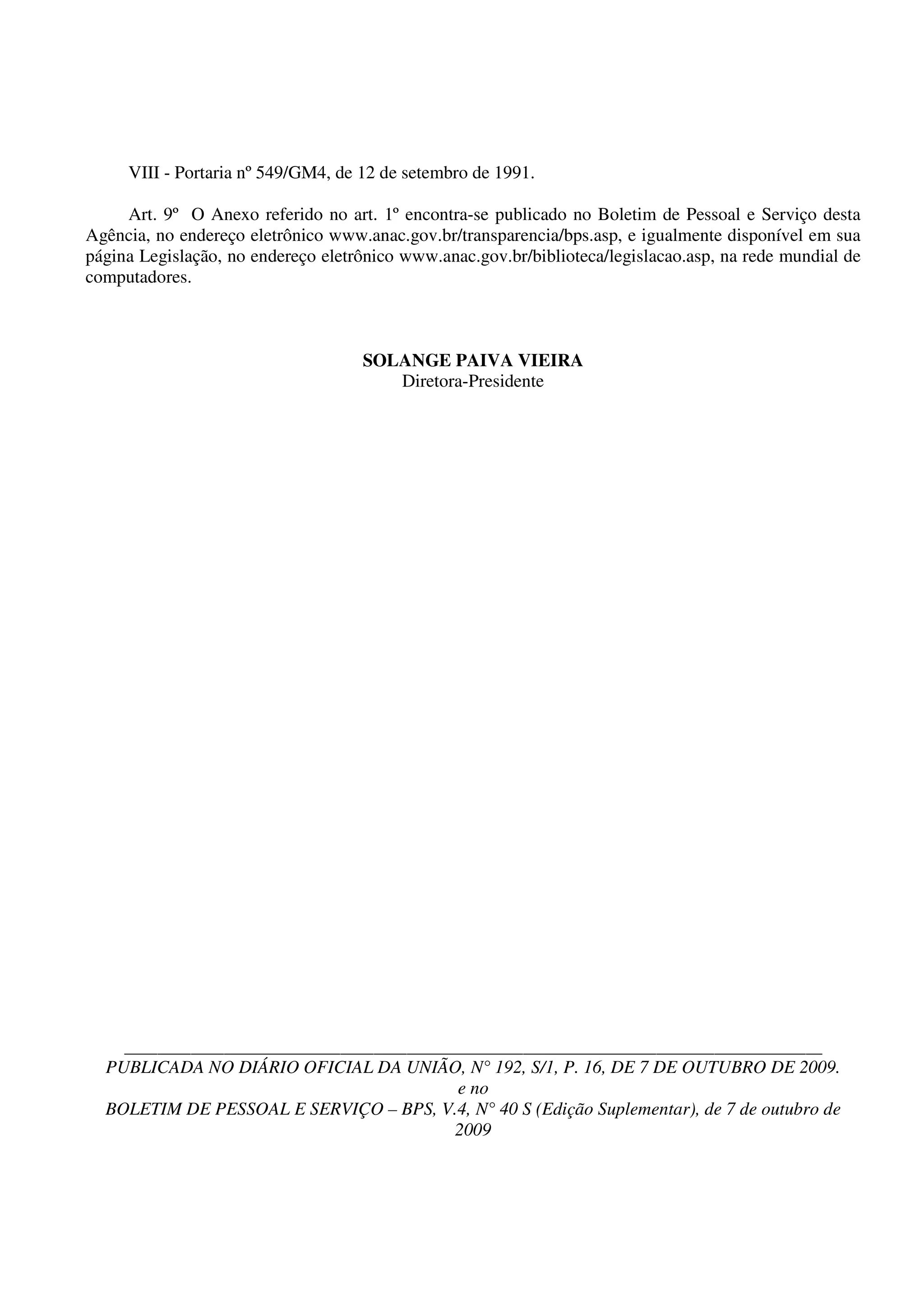 VIII - Portaria nº 549/GM4, de 12 de setembro de 1991.

     Art. 9º O Anexo referido no art. 1º encontra-se publicado no Boletim de Pessoal e Serviço desta
Agência, no endereço eletrônico www.anac.gov.br/transparencia/bps.asp, e igualmente disponível em sua
página Legislação, no endereço eletrônico www.anac.gov.br/biblioteca/legislacao.asp, na rede mundial de
computadores.



                                    SOLANGE PAIVA VIEIRA
                                       Diretora-Presidente




     ____________________________________________________________________________________
  PUBLICADA NO DIÁRIO OFICIAL DA UNIÃO, N° 192, S/1, P. 16, DE 7 DE OUTUBRO DE 2009.
                                        e no
  BOLETIM DE PESSOAL E SERVIÇO – BPS, V.4, N° 40 S (Edição Suplementar), de 7 de outubro de
                                       2009
 