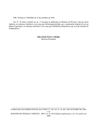 VIII - Portaria nº 549/GM4, de 12 de setembro de 1991.

     Art. 9º O Anexo referido no art. 1º encontra-se publicado no Boletim de Pessoal e Serviço desta
Agência, no endereço eletrônico www.anac.gov.br/transparencia/bps.asp, e igualmente disponível em sua
página Legislação, no endereço eletrônico www.anac.gov.br/biblioteca/legislacao.asp, na rede mundial de
computadores.



                                    SOLANGE PAIVA VIEIRA
                                       Diretora-Presidente




     ____________________________________________________________________________________
  PUBLICADA NO DIÁRIO OFICIAL DA UNIÃO, N° 192, S/1, P. 16, DE 7 DE OUTUBRO DE 2009.
                                        e no
  BOLETIM DE PESSOAL E SERVIÇO – BPS, V.4, N° 40 S (Edição Suplementar), de 7 de outubro de
                                       2009
 