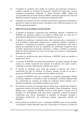 4.4.    O operador de aeródromo deve atender aos requisitos para prevenção, salvamento e
        combate a incêndio nos Terminais de Passageiros, Terminais de Carga Aérea e demais
        instalações aeroportuárias, publicados na Norma Brasileira (NBR), editada pela
        Associação Brasileira de Normas Técnicas (ABNT), e instruções específicas dos Corpos de
        Bombeiros Estaduais Legislação e Complementar editada pela ANAC.
4.5.    O operador de aeródromo não deve considerar procedimentos operacionais relacionados à
        aplicação de espuma em pistas de pouso e decolagem, como medida de proteção em casos
        de aterrissagem de emergência.

5.      IMPLANTAÇÃO E OPERAÇÃO DO SESCINC

5.1.    O operador de aeródromo é responsável pela implantação, operação e manutenção do
        SESCINC nos aeródromos públicos civis abertos ao tráfego aéreo, de acordo com os
        procedimentos administrativos e operacionais definidos neste Anexo.
5.2.    O operador de aeródromo é responsável pelas ações necessárias para a manutenção do
        nível de proteção contraincêndio requerido para o aeródromo, incluindo a aquisição, o
        suprimento, a manutenção dos materiais e equipamentos especializados, bem como a
        garantia da manutenção do nível de competência dos profissionais responsáveis pelas
        atividades operacionais de prevenção, salvamento e combate a incêndio no aeródromo,
        dentro dos padrões definidos neste Anexo ou em outros atos normativos complementares
        publicados pela ANAC.
5.3.    O operador de aeródromo pode operar diretamente o SESCINC, desde que atendido ao
        disposto neste Anexo.
5.3.1   A execução do SESCINC por profissionais pertencentes ao quadro funcional do órgão,
        empresa ou entidade responsável pela operação do aeródromo terá caráter exclusivo,
        ressalvadas as exceções explicitamente conferidas neste Anexo.
5.4.    O operador de aeródromo pode, desde que atendido ao disposto neste Anexo e
        caracterizado por meio de convênios ou contratos, designar, no todo ou em parte, a
        operação do SESCINC a pessoa jurídica de direito público ou privado.
5.5.    A operação do SESCINC pode, em sua totalidade, ser designada a organizações militares
        do Exército, Marinha ou Aeronáutica, Corpos de Bombeiros ou Polícias Militares desde
        que caracterizada em convênios ou acordos de cooperação técnica firmados com o
        operador de aeródromo e seja atendido ao disposto neste Anexo.
5.5.1   Os convênios ou acordos de cooperação técnica firmados entre o operador de aeródromo e
        organizações militares do Exército, Marinha, Aeronáutica, Corpos de Bombeiros, Polícias
        Militares para a operação do SESCINC devem ser claros quanto à natureza civil da
        atividade a ser desempenhada sendo, desta forma, compulsória a adoção das diretrizes
        estabelecidas neste Anexo, resguardados os princípios da hierarquia, disciplina e
        subordinação administrativa dos profissionais daquelas organizações utilizados no
        SESCINC.
5.6.    Exclusivamente em aeródromo classe 1, a operação do SESCINC pode, em sua totalidade,
        ser designada à Guarda Municipal, desde que caracterizada em convênios ou acordos de


                                                                                          10/25
 