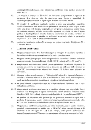cooperação técnica firmados com o operador de aeródromo, e seja atendido ao disposto
         neste Anexo.
5.7.     Ao designar a operação do SESCINC em aeródromo compartilhado, o operador de
         aeródromo deve observar, além do estabelecido neste Anexo, a necessidade de
         coordenação operacional com as organizações militares sediadas no mesmo.
5.8.     O operador de aeródromo localizado próximo a áreas que contenham superfícies
         aquáticas/pantanosas, onde a maioria das operações de aproximação ou decolagem ocorra
         sobre estas áreas, pode designar a operação dos serviços especializados de resgate, busca,
         salvamento e combate a incêndio em superfícies aquáticas, em todo ou em parte, à pessoa
         jurídica de direito público ou privado, desde que caracterizada em acordos, convênios ou
         contratos firmados com o operador de aeródromo, ressalvando, ainda, as prescrições
         dispostas na Lei no 7.273, de 10 de dezembro de 1984.
5.9.     Aplicar-se-á ao disposto no item 5.8 acima, no que couber, os critérios definidos em 5.5 e
         5.5.1 deste Anexo

6.       AGENTES EXTINTORES

6.1.     O operador de aeródromo deve disponibilizar para as operações de salvamento e combate a
         incêndio no aeródromo, agentes extintores principais e complementares.
6.1.1.   O agente extintor principal para o uso em operações de salvamento e combate a incêndio
         em aeródromos é a Espuma de Eficácia Nível B (EENB), solução a 1%, a 3% ou a 6%.
6.1.1.1 O operador de aeródromo deve garantir que os componentes dos sistemas de geração de
        espuma, em especial os proporcionadores e dosadores de LGE dos CCI existentes no
        SESCINC, estejam calibrados e adequados ao tipo de LGE definido para a utilização no
        aeródromo.
6.1.2.   O agente extintor complementar é o Pó Químico BC (classe B – líquidos inflamáveis e
         classe C – materiais elétricos) à base de bicarbonato de sódio ou de outra composição,
         desde que tenha, no mínimo, capacidade de extinção de incêndio equivalente.
6.1.2.1 O agente extintor complementar deve ser comprovadamente compatível com o LGE
        utilizado no aeródromo.
6.1.2.2 O operador de aeródromo deve observar os requisitos mínimos para propriedades físico-
        químicas e de desempenho do agente complementar tipo Pó Químico, conforme Norma
        Brasileira (NBR 9695), editada pela Associação Brasileira de Normas Técnicas (ABNT).
6.2.     O operador de aeródromo deve garantir que as quantidades mínimas de água para a
         produção de espuma e de agentes extintores, principal e complementar transportadas pelos
         CCI em linha atendem ao estabelecido nas tabelas do Apêndice I deste Anexo.
6.3.     O operador de aeródromo deve garantir, de forma documental, que os agentes extintores,
         principal e complementar, fornecidos para o SESCINC sejam compatíveis com os já
         existentes e em utilização nos CCI e em estoque, tanto quando misturados nos
         tanques/reservatórios dos CCI, quanto em operações de salvamento e combate a incêndio.




                                                                                              11/25
 