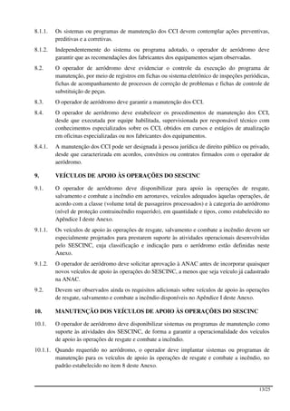 8.1.1.   Os sistemas ou programas de manutenção dos CCI devem contemplar ações preventivas,
         preditivas e a corretivas.
8.1.2.   Independentemente do sistema ou programa adotado, o operador de aeródromo deve
         garantir que as recomendações dos fabricantes dos equipamentos sejam observadas.
8.2.     O operador de aeródromo deve evidenciar o controle da execução do programa de
         manutenção, por meio de registros em fichas ou sistema eletrônico de inspeções periódicas,
         fichas de acompanhamento de processos de correção de problemas e fichas de controle de
         substituição de peças.
8.3.     O operador de aeródromo deve garantir a manutenção dos CCI.
8.4.     O operador de aeródromo deve estabelecer os procedimentos de manutenção dos CCI,
         desde que executada por equipe habilitada, supervisionada por responsável técnico com
         conhecimentos especializados sobre os CCI, obtidos em cursos e estágios de atualização
         em oficinas especializadas ou nos fabricantes dos equipamentos.
8.4.1.   A manutenção dos CCI pode ser designada à pessoa jurídica de direito público ou privado,
         desde que caracterizada em acordos, convênios ou contratos firmados com o operador de
         aeródromo.

9.       VEÍCULOS DE APOIO ÀS OPERAÇÕES DO SESCINC

9.1.     O operador de aeródromo deve disponibilizar para apoio às operações de resgate,
         salvamento e combate a incêndio em aeronaves, veículos adequados àquelas operações, de
         acordo com a classe (volume total de passageiros processados) e à categoria do aeródromo
         (nível de proteção contraincêndio requerido), em quantidade e tipos, como estabelecido no
         Apêndice I deste Anexo.
9.1.1.   Os veículos de apoio às operações de resgate, salvamento e combate a incêndio devem ser
         especialmente projetados para prestarem suporte às atividades operacionais desenvolvidas
         pelo SESCINC, cuja classificação e indicação para o aeródromo estão definidas neste
         Anexo.
9.1.2.   O operador de aeródromo deve solicitar aprovação à ANAC antes de incorporar quaisquer
         novos veículos de apoio às operações do SESCINC, a menos que seja veículo já cadastrado
         na ANAC.
9.2.     Devem ser observados ainda os requisitos adicionais sobre veículos de apoio às operações
         de resgate, salvamento e combate a incêndio disponíveis no Apêndice I deste Anexo.

10.      MANUTENÇÃO DOS VEÍCULOS DE APOIO ÀS OPERAÇÕES DO SESCINC

10.1.    O operador de aeródromo deve disponibilizar sistemas ou programas de manutenção como
         suporte às atividades dos SESCINC, de forma a garantir a operacionalidade dos veículos
         de apoio às operações de resgate e combate a incêndio.
10.1.1. Quando requerido no aeródromo, o operador deve implantar sistemas ou programas de
        manutenção para os veículos de apoio às operações de resgate e combate a incêndio, no
        padrão estabelecido no item 8 deste Anexo.



                                                                                              13/25
 