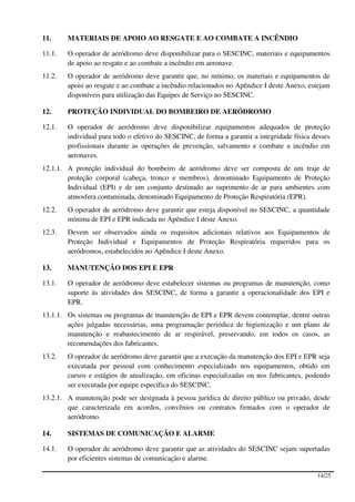 11.     MATERIAIS DE APOIO AO RESGATE E AO COMBATE A INCÊNDIO

11.1.   O operador de aeródromo deve disponibilizar para o SESCINC, materiais e equipamentos
        de apoio ao resgate e ao combate a incêndio em aeronave.
11.2.   O operador de aeródromo deve garantir que, no mínimo, os materiais e equipamentos de
        apoio ao resgate e ao combate a incêndio relacionados no Apêndice I deste Anexo, estejam
        disponíveis para utilização das Equipes de Serviço no SESCINC.

12.     PROTEÇÃO INDIVIDUAL DO BOMBEIRO DE AERÓDROMO

12.1.   O operador de aeródromo deve disponibilizar equipamentos adequados de proteção
        individual para todo o efetivo do SESCINC, de forma a garantir a integridade física desses
        profissionais durante as operações de prevenção, salvamento e combate a incêndio em
        aeronaves.
12.1.1. A proteção individual do bombeiro de aeródromo deve ser composta de um traje de
        proteção corporal (cabeça, tronco e membros), denominado Equipamento de Proteção
        Individual (EPI) e de um conjunto destinado ao suprimento de ar para ambientes com
        atmosfera contaminada, denominado Equipamento de Proteção Respiratória (EPR).
12.2.   O operador de aeródromo deve garantir que esteja disponível no SESCINC, a quantidade
        mínima de EPI e EPR indicada no Apêndice I deste Anexo.
12.3.   Devem ser observados ainda os requisitos adicionais relativos aos Equipamentos de
        Proteção Individual e Equipamentos de Proteção Respiratória requeridos para os
        aeródromos, estabelecidos no Apêndice I deste Anexo.

13.     MANUTENÇÃO DOS EPI E EPR

13.1.   O operador de aeródromo deve estabelecer sistemas ou programas de manutenção, como
        suporte às atividades dos SESCINC, de forma a garantir a operacionalidade dos EPI e
        EPR.
13.1.1. Os sistemas ou programas de manutenção de EPI e EPR devem contemplar, dentre outras
        ações julgadas necessárias, uma programação periódica de higienização e um plano de
        manutenção e reabastecimento de ar respirável, preservando, em todos os casos, as
        recomendações dos fabricantes.
13.2.   O operador de aeródromo deve garantir que a execução da manutenção dos EPI e EPR seja
        executada por pessoal com conhecimento especializado nos equipamentos, obtido em
        cursos e estágios de atualização, em oficinas especializadas ou nos fabricantes, podendo
        ser executada por equipe específica do SESCINC.
13.2.1. A manutenção pode ser designada à pessoa jurídica de direito público ou privado, desde
        que caracterizada em acordos, convênios ou contratos firmados com o operador de
        aeródromo.

14.     SISTEMAS DE COMUNICAÇÃO E ALARME

14.1.   O operador de aeródromo deve garantir que as atividades do SESCINC sejam suportadas
        por eficientes sistemas de comunicação e alarme.

                                                                                             14/25
 
