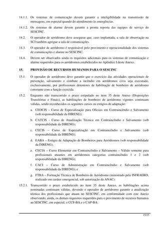 14.1.1. Os sistemas de comunicação devem garantir a inteligibilidade na transmissão de
        mensagens, em especial quando do atendimento às emergências.
14.1.2. Os sistemas de alarme devem garantir a pronta reposta das equipes de serviço do
        SESCINC.
14.2.   O operador de aeródromo deve assegurar que, caso implantada, a sala de observação na
        SCI também agregue a sala de comunicações.
14.3.   O operador de aeródromo é responsável pelo provimento e operacionalidade dos sistemas
        de comunicações e alarme no SESCINC.
14.4.   Devem ser observados ainda os requisitos adicionais para os sistemas de comunicação e
        alarme requeridos para os aeródromos estabelecidos no Apêndice I deste Anexo.

15.     PROVISÃO DE RECURSOS HUMANOS PARA O SESCINC

15.1.   O operador de aeródromo deve garantir que o exercício das atividades operacionais de
        prevenção, salvamento e combate a incêndio em aeródromos civis seja executado,
        exclusivamente, por profissionais detentores de habilitação de bombeiro de aeródromo
        consoante com a função exercida.
15.2.   Enquanto não transcorrido o prazo estipulado no item 35 deste Anexo (Disposições
        Transitórias e Finais), as habilitações de bombeiro de aeródromo vigentes continuam
        válidas, sendo reconhecidos os seguintes cursos ou estágios de adaptação:
        a. CEOCIS – Curso de Especialização para Oficiais em Contraincêndio e Salvamento
           (sob responsabilidade da DIRENG);
        b. CATCIS - Curso de Atualização Técnica em Contraincêndio e Salvamento (sob
           responsabilidade da DIRENG);
        c. CECIS – Curso de Especialização em Contraincêndio e Salvamento (sob
           responsabilidade da DIRENG);
        d. EABA – Estágio de Adaptação de Bombeiros para Aeródromos (sob responsabilidade
           da DIRENG);
        e. CECIA – Curso Elementar em Contraincêndio e Salvamento – Válido somente para
           profissionais atuantes em aeródromos categorias contraincêndio 1 e 2 (sob
           responsabilidade da DIRENG);
        f. CACI – Curso de Administração em Contraincêndio e Salvamento (sob
           responsabilidade da DIRENG); e
        g. FTBA – Formação Técnica de Bombeiro de Aeródromo (ministrado pela INFRAERO,
           realizado em caráter emergencial, sob autorização da ANAC).
15.2.1. Transcorrido o prazo estabelecido no item 35 deste Anexo, as habilitações acima
        nominadas continuam válidas, devendo o operador de aeródromo garantir a atualização
        técnica dos profissionais que atuam no SESCINC, em conformidade com este Anexo
        observando, ainda, os demais requisitos requeridos para o provimento de recursos humanos
        ao SESCINC, em especial, o CCF-BA e o CAP-BA.


                                                                                           15/25
 