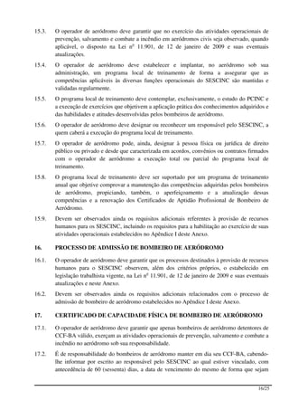 15.3.   O operador de aeródromo deve garantir que no exercício das atividades operacionais de
        prevenção, salvamento e combate a incêndio em aeródromos civis seja observado, quando
        aplicável, o disposto na Lei no 11.901, de 12 de janeiro de 2009 e suas eventuais
        atualizações.
15.4.   O operador de aeródromo deve estabelecer e implantar, no aeródromo sob sua
        administração, um programa local de treinamento de forma a assegurar que as
        competências aplicáveis às diversas funções operacionais do SESCINC são mantidas e
        validadas regularmente.
15.5.   O programa local de treinamento deve contemplar, exclusivamente, o estudo do PCINC e
        a execução de exercícios que objetivem a aplicação prática dos conhecimentos adquiridos e
        das habilidades e atitudes desenvolvidas pelos bombeiros de aeródromo.
15.6.   O operador de aeródromo deve designar ou reconhecer um responsável pelo SESCINC, a
        quem caberá a execução do programa local de treinamento.
15.7.   O operador de aeródromo pode, ainda, designar à pessoa física ou jurídica de direito
        público ou privado e desde que caracterizada em acordos, convênios ou contratos firmados
        com o operador de aeródromo a execução total ou parcial do programa local de
        treinamento.
15.8.   O programa local de treinamento deve ser suportado por um programa de treinamento
        anual que objetive comprovar a manutenção das competências adquiridas pelos bombeiros
        de aeródromo, propiciando, também, o aperfeiçoamento e a atualização dessas
        competências e a renovação dos Certificados de Aptidão Profissional de Bombeiro de
        Aeródromo.
15.9.   Devem ser observados ainda os requisitos adicionais referentes à provisão de recursos
        humanos para os SESCINC, incluindo os requisitos para a habilitação ao exercício de suas
        atividades operacionais estabelecidos no Apêndice I deste Anexo.

16.     PROCESSO DE ADMISSÃO DE BOMBEIRO DE AERÓDROMO

16.1.   O operador de aeródromo deve garantir que os processos destinados à provisão de recursos
        humanos para o SESCINC observem, além dos critérios próprios, o estabelecido em
        legislação trabalhista vigente, na Lei no 11.901, de 12 de janeiro de 2009 e suas eventuais
        atualizações e neste Anexo.
16.2.   Devem ser observados ainda os requisitos adicionais relacionados com o processo de
        admissão de bombeiro de aeródromo estabelecidos no Apêndice I deste Anexo.

17.     CERTIFICADO DE CAPACIDADE FÍSICA DE BOMBEIRO DE AERÓDROMO

17.1.   O operador de aeródromo deve garantir que apenas bombeiros de aeródromo detentores de
        CCF-BA válido, exerçam as atividades operacionais de prevenção, salvamento e combate a
        incêndio no aeródromo sob sua responsabilidade.
17.2.   É de responsabilidade do bombeiros de aeródromo manter em dia seu CCF-BA, cabendo-
        lhe informar por escrito ao responsável pelo SESCINC ao qual estiver vinculado, com
        antecedência de 60 (sessenta) dias, a data de vencimento do mesmo de forma que sejam


                                                                                              16/25
 