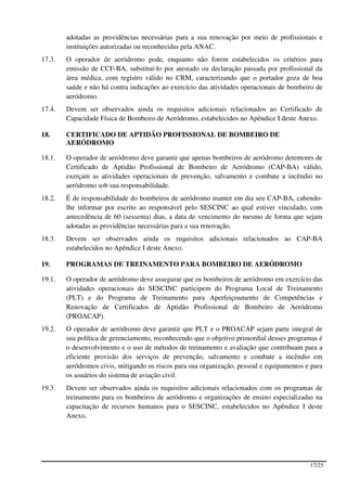 adotadas as providências necessárias para a sua renovação por meio de profissionais e
        instituições autorizadas ou reconhecidas pela ANAC.
17.3.   O operador de aeródromo pode, enquanto não forem estabelecidos os critérios para
        emissão de CCF-BA, substituí-lo por atestado ou declaração passada por profissional da
        área médica, com registro válido no CRM, caracterizando que o portador goza de boa
        saúde e não há contra indicações ao exercício das atividades operacionais de bombeiro de
        aeródromo.
17.4.   Devem ser observados ainda os requisitos adicionais relacionados ao Certificado de
        Capacidade Física de Bombeiro de Aeródromo, estabelecidos no Apêndice I deste Anexo.

18.     CERTIFICADO DE APTIDÃO PROFISSIONAL DE BOMBEIRO DE
        AERÓDROMO

18.1.   O operador de aeródromo deve garantir que apenas bombeiros de aeródromo detentores de
        Certificado de Aptidão Profissional de Bombeiro de Aeródromo (CAP-BA) válido,
        exerçam as atividades operacionais de prevenção, salvamento e combate a incêndio no
        aeródromo sob sua responsabilidade.
18.2.   É de responsabilidade do bombeiros de aeródromo manter em dia seu CAP-BA, cabendo-
        lhe informar por escrito ao responsável pelo SESCINC ao qual estiver vinculado, com
        antecedência de 60 (sessenta) dias, a data de vencimento do mesmo de forma que sejam
        adotadas as providências necessárias para a sua renovação.
18.3.   Devem ser observados ainda os requisitos adicionais relacionados ao CAP-BA
        estabelecidos no Apêndice I deste Anexo.

19.     PROGRAMAS DE TREINAMENTO PARA BOMBEIRO DE AERÓDROMO

19.1.   O operador de aeródromo deve assegurar que os bombeiros de aeródromo em exercício das
        atividades operacionais do SESCINC participem do Programa Local de Treinamento
        (PLT) e do Programa de Treinamento para Aperfeiçoamento de Competências e
        Renovação de Certificados de Aptidão Profissional de Bombeiro de Aeródromo
        (PROACAP).
19.2.   O operador de aeródromo deve garantir que PLT e o PROACAP sejam parte integral de
        sua política de gerenciamento, reconhecendo que o objetivo primordial desses programas é
        o desenvolvimento e o uso de métodos de treinamento e avaliação que contribuam para a
        eficiente provisão dos serviços de prevenção, salvamento e combate a incêndio em
        aeródromos civis, mitigando os riscos para sua organização, pessoal e equipamentos e para
        os usuários do sistema de aviação civil.
19.3.   Devem ser observados ainda os requisitos adicionais relacionados com os programas de
        treinamento para os bombeiros de aeródromo e organizações de ensino especializadas na
        capacitação de recursos humanos para o SESCINC, estabelecidos no Apêndice I deste
        Anexo.




                                                                                            17/25
 