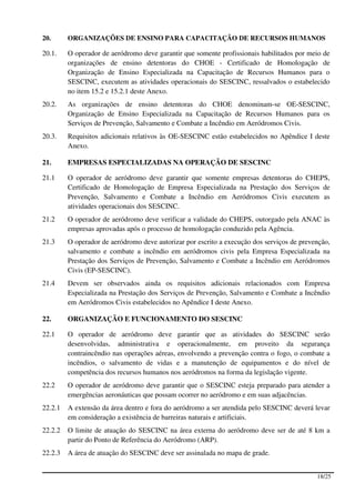20.      ORGANIZAÇÕES DE ENSINO PARA CAPACITAÇÃO DE RECURSOS HUMANOS

20.1.    O operador de aeródromo deve garantir que somente profissionais habilitados por meio de
         organizações de ensino detentoras do CHOE - Certificado de Homologação de
         Organização de Ensino Especializada na Capacitação de Recursos Humanos para o
         SESCINC, executem as atividades operacionais do SESCINC, ressalvados o estabelecido
         no item 15.2 e 15.2.1 deste Anexo.
20.2.    As organizações de ensino detentoras do CHOE denominam-se OE-SESCINC,
         Organização de Ensino Especializada na Capacitação de Recursos Humanos para os
         Serviços de Prevenção, Salvamento e Combate a Incêndio em Aeródromos Civis.
20.3.    Requisitos adicionais relativos às OE-SESCINC estão estabelecidos no Apêndice I deste
         Anexo.

21.      EMPRESAS ESPECIALIZADAS NA OPERAÇÃO DE SESCINC

21.1     O operador de aeródromo deve garantir que somente empresas detentoras do CHEPS,
         Certificado de Homologação de Empresa Especializada na Prestação dos Serviços de
         Prevenção, Salvamento e Combate a Incêndio em Aeródromos Civis executem as
         atividades operacionais dos SESCINC.
21.2     O operador de aeródromo deve verificar a validade do CHEPS, outorgado pela ANAC às
         empresas aprovadas após o processo de homologação conduzido pela Agência.
21.3     O operador de aeródromo deve autorizar por escrito a execução dos serviços de prevenção,
         salvamento e combate a incêndio em aeródromos civis pela Empresa Especializada na
         Prestação dos Serviços de Prevenção, Salvamento e Combate a Incêndio em Aeródromos
         Civis (EP-SESCINC).
21.4     Devem ser observados ainda os requisitos adicionais relacionados com Empresa
         Especializada na Prestação dos Serviços de Prevenção, Salvamento e Combate a Incêndio
         em Aeródromos Civis estabelecidos no Apêndice I deste Anexo.

22.      ORGANIZAÇÃO E FUNCIONAMENTO DO SESCINC

22.1     O operador de aeródromo deve garantir que as atividades do SESCINC serão
         desenvolvidas, administrativa e operacionalmente, em proveito da segurança
         contraincêndio nas operações aéreas, envolvendo a prevenção contra o fogo, o combate a
         incêndios, o salvamento de vidas e a manutenção de equipamentos e do nível de
         competência dos recursos humanos nos aeródromos na forma da legislação vigente.
22.2     O operador de aeródromo deve garantir que o SESCINC esteja preparado para atender a
         emergências aeronáuticas que possam ocorrer no aeródromo e em suas adjacências.
22.2.1   A extensão da área dentro e fora do aeródromo a ser atendida pelo SESCINC deverá levar
         em consideração a existência de barreiras naturais e artificiais.
22.2.2   O limite de atuação do SESCINC na área externa do aeródromo deve ser de até 8 km a
         partir do Ponto de Referência do Aeródromo (ARP).
22.2.3   A área de atuação do SESCINC deve ser assinalada no mapa de grade.


                                                                                            18/25
 