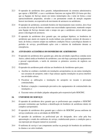 22.3   O operador de aeródromo deve garantir, independentemente da estrutura administrativa
       que operar o SESCINC, e caso o aeródromo funcione em regime H24 (24 horas por dia),
       que as Equipes de Serviço atuem em turnos ininterruptos dia e noite de forma a estar
       operacionalmente preparadas, ativadas e em permanente estado de atenção enquanto
       houver movimento, ou expectativa de movimento de aeronaves no aeródromo.
22.4   O operador de aeródromo, ocorrendo horários de funcionamento mais restritos, deve fixar
       as escalas de serviço de forma a atender suas necessidades operacionais, mantendo sempre
       uma Equipe de Serviço durante todo o tempo em que o aeródromo estiver aberto para
       pouso e decolagem de aeronaves.
22.5   O operador de aeródromo deve garantir que, em qualquer hipótese, os bombeiros de
       aeródromo que atuem em regime de escala tenham seus períodos normais de descanso e
       lazer, de forma a estarem sempre nas melhores condições físicas e psicológicas durante os
       períodos de serviço, possibilitando ações com o máximo de rendimento durante as
       emergências.

23.    ATIVIDADES ACESSÓRIAS DO BOMBEIRO DE AERÓDROMO

23.1   O operador de aeródromo deve garantir que, além das atividades específicas contidas neste
       Anexo, caberá ainda ao bombeiro de aeródromo, caso não haja a presença de equipamentos
       e pessoal especializado, a tarefa de ministrar os primeiros socorros de urgência aos
       acidentados.
23.2   O operador de aeródromo pode solicitar aos bombeiros de Aeródromo apoio para:
       a. Auxiliar no combate a incêndio em instalações aeroportuárias ou em outras instalações
          nas cercanias do aeroporto, onde o fogo ameace aquelas instalações ou possa interferir
          nas atividades aéreas;
       b. Fiscalizar as edificações e instalações do aeroporto no tocante à prevenção
          contraincêndio;
       c. Realizar a inspeção e manutenção preventiva dos equipamentos de contraincêndio das
          instalações; e
       d. Executar outras atividades julgadas adequadas pelo responsável pelo SESCINC.

24.    UNIFORME DE SERVIÇO

24.1   O operador de aeródromo deve garantir que os profissionais que compõem o SESCINC
       possuam vestimentas que facilitem a identificação do bombeiro de aeródromo dentro do
       complexo aeroportuário.
24.2   O operador de aeródromo deve garantir que o efetivo do SESCINC possua uniforme de
       serviço condizente com as atividades do SESCINC.
24.3   O operador de aeródromo ou profissional por ele designado, deve zelar pela boa
       apresentação e estado dos uniformes de serviço, estabelecendo prazos e condições para a
       sua reposição por desgaste natural ou ocasional.
24.4   O uniforme de serviço é um componente auxiliar na proteção do bombeiro de aeródromo
       às chamas e ao calor irradiado.

                                                                                           19/25
 