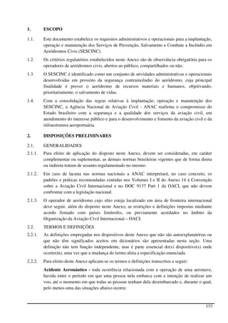 1.       ESCOPO

1.1.     Este documento estabelece os requisitos administrativos e operacionais para a implantação,
         operação e manutenção dos Serviços de Prevenção, Salvamento e Combate a Incêndio em
         Aeródromos Civis (SESCINC).
1.2.     Os critérios regulatórios estabelecidos neste Anexo são de observância obrigatória para os
         operadores de aeródromos civis, abertos ao público, compartilhados ou não.
1.3.     O SESCINC é identificado como um conjunto de atividades administrativas e operacionais
         desenvolvidas em proveito da segurança contraincêndio do aeródromo, cuja principal
         finalidade é prover o aeródromo de recursos materiais e humanos, objetivando,
         prioritariamente, o salvamento de vidas.
1.4.     Com a consolidação das regras relativas à implantação, operação e manutenção dos
         SESCINC, a Agência Nacional de Aviação Civil - ANAC reafirma o compromisso do
         Estado brasileiro com a segurança e a qualidade dos serviços da aviação civil, em
         atendimento do interesse público e para o desenvolvimento e fomento da aviação civil e da
         infraestrutura aeroportuária.

2.       DISPOSIÇÕES PRELIMINARES

2.1.     GENERALIDADES
2.1.1.   Para efeito de aplicação do disposto neste Anexo, devem ser consideradas, em caráter
         complementar ou suplementar, as demais normas brasileiras vigentes que de forma direta
         ou indireta tratam de assunto regulamentado no mesmo.
2.1.2.   Em caso de lacuna nas normas nacionais a ANAC interpretará, no caso concreto, os
         padrões e práticas recomendadas contidas nos Volumes I e II do Anexo 14 à Convenção
         sobre a Aviação Civil Internacional e no DOC 9137 Part 1 da OACI, que não devem
         confrontar com a legislação nacional.
2.1.3.   O operador de aeródromo cujo sítio esteja localizado em área de fronteira internacional
         deve seguir, além do disposto neste Anexo, as restrições e definições impostas mediante
         acordo firmado com países limítrofes, ou previamente acordados no âmbito da
         Organização da Aviação Civil Internacional – OACI.
2.2.     TERMOS E DEFINIÇÕES
2.2.1.   As definições empregadas nos dispositivos deste Anexo que não são autoexplanatórias ou
         que não têm significados aceitos em dicionários são apresentadas nesta seção. Uma
         definição não tem função independente, mas é parte essencial do(s) dispositivo(s) onde
         ocorre(m), uma vez que a mudança do termo afeta a especificação enunciada.
2.2.2.   Para efeito deste Anexo aplicam-se os termos e definições transcritos a seguir:
         Acidente Aeronáutico - toda ocorrência relacionada com a operação de uma aeronave,
         havida entre o período em que uma pessoa nela embarca com a intenção de realizar um
         voo, até o momento em que todas as pessoas tenham dela desembarcado e, durante o qual,
         pelo menos uma das situações abaixo ocorra:


                                                                                               2/25
 