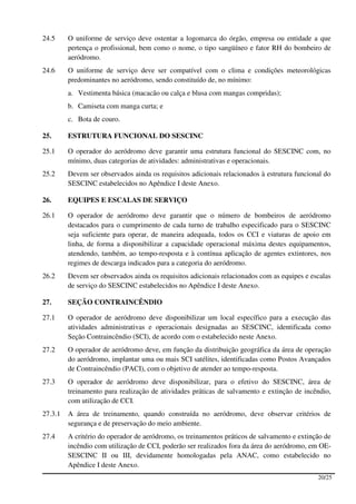 24.5     O uniforme de serviço deve ostentar a logomarca do órgão, empresa ou entidade a que
         pertença o profissional, bem como o nome, o tipo sangüíneo e fator RH do bombeiro de
         aeródromo.
24.6     O uniforme de serviço deve ser compatível com o clima e condições meteorológicas
         predominantes no aeródromo, sendo constituído de, no mínimo:
         a. Vestimenta básica (macacão ou calça e blusa com mangas compridas);
         b. Camiseta com manga curta; e
         c. Bota de couro.

25.      ESTRUTURA FUNCIONAL DO SESCINC

25.1     O operador do aeródromo deve garantir uma estrutura funcional do SESCINC com, no
         mínimo, duas categorias de atividades: administrativas e operacionais.
25.2     Devem ser observados ainda os requisitos adicionais relacionados à estrutura funcional do
         SESCINC estabelecidos no Apêndice I deste Anexo.

26.      EQUIPES E ESCALAS DE SERVIÇO

26.1     O operador de aeródromo deve garantir que o número de bombeiros de aeródromo
         destacados para o cumprimento de cada turno de trabalho especificado para o SESCINC
         seja suficiente para operar, de maneira adequada, todos os CCI e viaturas de apoio em
         linha, de forma a disponibilizar a capacidade operacional máxima destes equipamentos,
         atendendo, também, ao tempo-resposta e à contínua aplicação de agentes extintores, nos
         regimes de descarga indicados para a categoria do aeródromo.
26.2     Devem ser observados ainda os requisitos adicionais relacionados com as equipes e escalas
         de serviço do SESCINC estabelecidos no Apêndice I deste Anexo.

27.      SEÇÃO CONTRAINCÊNDIO

27.1     O operador de aeródromo deve disponibilizar um local específico para a execução das
         atividades administrativas e operacionais designadas ao SESCINC, identificada como
         Seção Contraincêndio (SCI), de acordo com o estabelecido neste Anexo.
27.2     O operador de aeródromo deve, em função da distribuição geográfica da área de operação
         do aeródromo, implantar uma ou mais SCI satélites, identificadas como Postos Avançados
         de Contraincêndio (PACI), com o objetivo de atender ao tempo-resposta.
27.3     O operador de aeródromo deve disponibilizar, para o efetivo do SESCINC, área de
         treinamento para realização de atividades práticas de salvamento e extinção de incêndio,
         com utilização de CCI.
27.3.1   A área de treinamento, quando construída no aeródromo, deve observar critérios de
         segurança e de preservação do meio ambiente.
27.4     A critério do operador de aeródromo, os treinamentos práticos de salvamento e extinção de
         incêndio com utilização de CCI, poderão ser realizados fora da área do aeródromo, em OE-
         SESCINC II ou III, devidamente homologadas pela ANAC, como estabelecido no
         Apêndice I deste Anexo.
                                                                                             20/25
 