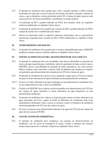 27.5     O operador de aeródromo deve garantir que a SCI, e quando indicado, o PACI, estejam
         localizados de modo que o acesso à área de movimento seja direto, exigindo o mínimo de
         curvas e que as distâncias a serem percorridas pelos CCI e viaturas de apoio sejam as mais
         curtas possíveis, de forma a possibilitar o atendimento ao tempo-resposta.
27.6     A localização da SCI, e quando indicado, do PACI, deve atender, ainda, aos requisitos
         mínimos estabelecidos no Apêndice I deste Anexo.
27.7     O operador de aeródromo deve garantir que o projeto da SCI e, quando indicado, do PACI,
         estejam de acordo com o estabelecido neste Anexo.
27.8     Devem ser observados ainda os requisitos adicionais relacionados com as características
         operacionais requeridas para o projeto de SCI e PACI estabelecidos no Apêndice I deste
         Anexo.

28.      TEMPO-RESPOSTA DO SESCINC

28.1.    O operador de aeródromo deve garantir que os recursos disponibilizados para o SESCINC
         atendam ao tempo-resposta, conforme disposto no Apêndice I deste Anexo.

29.      FONTES ALTERNATIVAS PARA ABASTECIMENTO DE ÁGUA DOS CCI

29.1.    O operador de aeródromo deve, nas localidades onde houver dificuldade na reposição da
         reserva de água requerida para o aeródromo, além do suprimento de água exclusivo para o
         SESCINC, prever a possibilidade de utilização de fontes alternativas, tais como recursos
         hídricos naturais, poços artesianos, cisternas, redes de hidrantes que atendem ao complexo
         aeroportuário, para abastecimento de emergência dos CCI e/ou viaturas de apoio.
29.2.    O operador de aeródromo deve prover acesso adequado e seguro para os CCI e/ou viaturas
         de apoio às fontes alternativas de água localizadas na área patrimonial do aeródromo.
29.2.1   O acesso às fontes alternativas de água localizadas na área patrimonial do aeródromo deve
         ser do conhecimento de todo o efetivo do SESCINC.
29.3.    O efetivo do SESCINC deve realizar exercícios periódicos de abastecimento dos CCI e/ou
         das viaturas de apoio utilizando as fontes alternativas de água disponíveis na área
         patrimonial do aeródromo.
29.4.    O operador de aeródromo deve indicar no mapa de grade externo as fontes alternativas de
         água localizadas até 8 km, a partir do Ponto de Referência do Aeródromo, bem como
         disponibilizar informações sobre o acesso às mesmas a todos os bombeiros de aeródromo
         motoristas/operadores de CCI e/ou das viaturas de apoio.
29.5.    Os locais e processos para abastecimento alternativo de água dos CCI e/ou das viaturas de
         apoio devem constar do PCINC.

30.      VIAS DE ACESSO DE EMERGÊNCIA

30.1     O operador de aeródromo deve estabelecer, nos projetos de desenvolvimento do
         aeródromo, vias de acesso de emergência às pistas, visando a obtenção dos menores
         tempo-resposta possíveis, conforme o disposto no Apêndice I deste Anexo.



                                                                                              21/25
 