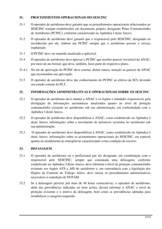 31.      PROCEDIMENTOS OPERACIONAIS DO SESCINC

31.1     O operador de aeródromo deve garantir que os procedimentos operacionais relacionados ao
         SESCINC estejam estabelecidos em documento próprio, designado Plano Contraincêndio
         de Aeródromo (PCINC), conforme caracterizado no Apêndice I deste Anexo.
31.2     O operador de aeródromo deve garantir que o responsável pelo SESCINC, designado ou
         reconhecido por ele, elabore um PCINC sempre que o aeródromo possuir o serviço
         implantado.
31.3     O PCINC deve ser mantido atualizado e aplicável.
31.4     O operador de aeródromo deve aprovar o PCINC que receber parecer favorável da ANAC,
         por meio de ato formal, que deve, também, fazer parte do respectivo plano.
31.4.1   No ato de aprovação do PCINC deve constar, dentre outros, menção ao parecer da ANAC
         que recomendou sua aprovação.
31.5     O operador de aeródromo deve dar conhecimento do PCINC ao efetivo da SCI, devendo
         seu estudo constar do PLT.

32.      INFORMAÇÕES ADMINISTRATIVAS E OPERACIONAIS SOBRE OS SESCINC

32.1     O operador de aeródromo deve manter a ANAC e os órgãos e entidades responsáveis pela
         divulgação de informações aeronáuticas atualizados quanto ao nível de proteção
         contraincêndio existente no aeródromo sob sua administração, em conformidade com o
         Apêndice I deste Anexo.
32.2     O operador de aeródromo deve disponibilizar à ANAC, como estabelecido no Apêndice I
         deste Anexo, informações sobre o movimento de aeronaves ocorridas no aeródromo sob
         sua administração.
32.3      O operador de aeródromo deve disponibilizar à ANAC, como estabelecido no Apêndice I
         deste Anexo, informações sobre os acionamentos operacionais do SESCINC, em especial
         quanto ao atendimento às emergências caracterizadas como condição de socorro.

33.      DEFASAGEM

33.1     O operador de aeródromo ou o profissional por ele designado, em coordenação com o
         responsável pelo SESCINC, sempre que constatada uma defasagem, conforme
         estabelecido no Apêndice I deste Anexo, deve informar o nível de proteção contraincêndio
         existente aos órgãos ATS e AIS do aeródromo e, em consonância com a legislação dos
         Órgãos de Controle de Tráfego Aéreo, deve iniciar os procedimentos administrativos
         necessários à expedição de NOTAM.
33.2     Se a defasagem persistir por mais de 48 horas consecutivas, o operador de aeródromo,
         além das providências indicadas no item acima, deverá informar à ANAC o nível de
         proteção existente e o motivo da defasagem, bem como as providências adotadas para
         restabelecer a categoria requerida.




                                                                                            22/25
 