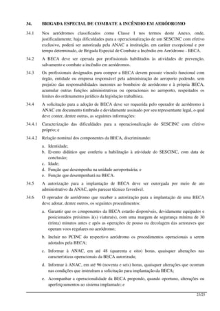 34.      BRIGADA ESPECIAL DE COMBATE A INCÊNDIO EM AERÓDROMO

34.1     Nos aeródromos classificados como Classe I nos termos deste Anexo, onde,
         justificadamente, haja dificuldades para a operacionalização de um SESCINC com efetivo
         exclusivo, poderá ser autorizada pela ANAC a instituição, em caráter excepcional e por
         tempo determinado, de Brigada Especial de Combate a Incêndio em Aeródromo - BECA.
34.2     A BECA deve ser operada por profissionais habilitados às atividades de prevenção,
         salvamento e combate a incêndio em aeródromos.
34.3     Os profissionais designados para compor a BECA devem possuir vínculo funcional com
         órgão, entidade ou empresa responsável pela administração do aeroporto podendo, sem
         prejuízo das responsabilidades inerentes ao bombeiro de aeródromo e à própria BECA,
         acumular outras funções administrativas ou operacionais no aeroporto, respeitados os
         limites do ordenamento jurídico da legislação trabalhista.
34.4     A solicitação para a adoção de BECA deve ser requerida pelo operador de aeródromo à
         ANAC em documento timbrado e devidamente assinado por seu representante legal, o qual
         deve conter, dentre outras, as seguintes informações:
34.4.1   Caracterização das dificuldades para a operacionalização do SESCINC com efetivo
         próprio; e
34.4.2   Relação nominal dos componentes da BECA, discriminando:
         a. Identidade;
         b. Evento didático que conferiu a habilitação à atividade do SESCINC, com data de
            conclusão;
         c. Idade;
         d. Função que desempenha na unidade aeroportuária; e
         e. Função que desempenhará na BECA.
34.5     A autorização para a implantação de BECA deve ser outorgada por meio de ato
         administrativo da ANAC, após parecer técnico favorável.
34.6     O operador de aeródromo que receber a autorização para a implantação de uma BECA
         deve adotar, dentre outros, os seguintes procedimentos:
         a. Garantir que os componentes da BECA estarão disponíveis, devidamente equipados e
            posicionados próximos à(s) viatura(s), com uma margem de segurança mínima de 30
            (trinta) minutos antes e após as operações de pouso ou decolagem das aeronaves que
            operam voos regulares no aeródromo;
         b. Incluir no PCINC do respectivo aeródromo os procedimentos operacionais a serem
            adotados pela BECA;
         c. Informar à ANAC, em até 48 (quarenta e oito) horas, quaisquer alterações nas
            características operacionais da BECA autorizada;
         d. Informar à ANAC, em até 96 (noventa e seis) horas, quaisquer alterações que ocorram
            nas condições que instruíram a solicitação para implantação da BECA;
         e. Acompanhar a operacionalidade da BECA propondo, quando oportuno, alterações ou
            aperfeiçoamentos ao sistema implantado; e

                                                                                          23/25
 