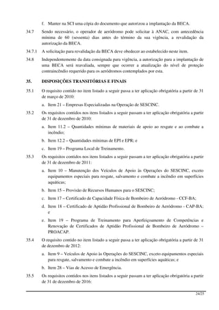 f. Manter na SCI uma cópia do documento que autorizou a implantação da BECA.
34.7     Sendo necessário, o operador de aeródromo pode solicitar à ANAC, com antecedência
         mínima de 60 (sessenta) dias antes do término da sua vigência, a revalidação da
         autorização da BECA.
34.7.1   A solicitação para revalidação da BECA deve obedecer ao estabelecido neste item.
34.8     Independentemente da data consignada para vigência, a autorização para a implantação de
         uma BECA será reavaliada, sempre que ocorrer a atualização do nível de proteção
         contraincêndio requerido para os aeródromos contemplados por esta.

35.      DISPOSIÇÕES TRANSITÓRIAS E FINAIS

35.1     O requisito contido no item listado a seguir passa a ter aplicação obrigatória a partir de 31
         de março de 2010:
         a. Item 21 – Empresas Especializadas na Operação de SESCINC.
35.2     Os requisitos contidos nos itens listados a seguir passam a ter aplicação obrigatória a partir
         de 31 de dezembro de 2010:
         a. Item 11.2 – Quantidades mínimas de materiais de apoio ao resgate e ao combate a
            incêndio;
         b. Item 12.2 – Quantidades mínimas de EPI e EPR; e
         c. Item 19 – Programa Local de Treinamento.
35.3     Os requisitos contidos nos itens listados a seguir passam a ter aplicação obrigatória a partir
         de 31 de dezembro de 2011:
         a. Item 10 – Manutenção dos Veículos de Apoio às Operações do SESCINC, exceto
            equipamentos especiais para resgate, salvamento e combate a incêndio em superfícies
            aquáticas;
         b. Item 15 – Provisão de Recursos Humanos para o SESCINC;
         c. Item 17 – Certificado de Capacidade Física de Bombeiro de Aeródromo - CCF-BA;
         d. Item 18 – Certificado de Aptidão Profissional de Bombeiro de Aeródromo - CAP-BA;
            e
         e. Item 19 – Programa de Treinamento para Aperfeiçoamento de Competências e
            Renovação de Certificados de Aptidão Profissional de Bombeiro de Aeródromo –
            PROACAP.
35.4     O requisito contido no item listado a seguir passa a ter aplicação obrigatória a partir de 31
         de dezembro de 2012:
         a. Item 9 – Veículos de Apoio às Operações do SESCINC, exceto equipamentos especiais
            para resgate, salvamento e combate a incêndio em superfícies aquáticas; e
         b. Item 28 – Vias de Acesso de Emergência.
35.5     Os requisitos contidos nos itens listados a seguir passam a ter aplicação obrigatória a partir
         de 31 de dezembro de 2016:

                                                                                                  24/25
 