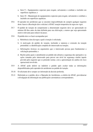 a. Item 9 – Equipamentos especiais para resgate, salvamento e combate a incêndio em
           superfícies aquáticas; e
        b. Item 10 – Manutenção de equipamentos especiais para resgate, salvamento e combate a
           incêndio em superfícies aquáticas.
35.6    O operador de aeródromo que se encontre impossibilitado de cumprir qualquer requisito
        deste Anexo a Resolução deve solicitar à ANAC isenção temporária de regra em vigor.
35.7    O pedido de isenção de cumprimento a determinado requisito deve ser apresentado no
        mínimo 60 dias antes da data definida para sua efetivação, a menos que seja apresentado
        motivo relevante para reduzir tal prazo.
35.8    O pedido deve se fazer acompanhar por:
        a. Referência clara da regra a qual a isenção é solicitada;
        b. A motivação do pedido de isenção, incluindo a natureza e extensão da isenção
           pretendida e a identificação completa do interessado na isenção;
        c. Informações técnicas ou argumentos que o interessado possua para fundamentar a
           solicitação pretendida; e
        d. Razões pelas quais o atendimento ao pedido não afetaria a segurança das operações e as
           ações tomadas pelo interessado para prover um nível de segurança similar àquele
           provido pelo requisito que se pretende isentar, com a apresentação de análise do risco
           operacional envolvido.
35.9    A ANAC pode deferir ou indeferir o pedido após avaliar todas as informações
        disponibilizadas pelo operador de aeródromo no pedido de isenção.
35.10   O solicitante deve sempre ser informado da decisão proferida.
35.11   Deferindo-se o pedido, deve o Operador de Aeródromo, a critério da ANAC, providenciar
        a divulgação da informação nas publicações aeronáuticas correspondentes.




                                                                                            25/25
 