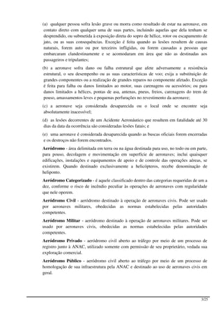(a) qualquer pessoa sofra lesão grave ou morra como resultado de estar na aeronave, em
 contato direto com qualquer uma de suas partes, incluindo aquelas que dela tenham se
 desprendido, ou submetida à exposição direta do sopro de hélice, rotor ou escapamento de
 jato, ou as suas consequências. Exceção é feita quando as lesões resultem de causas
 naturais, forem auto ou por terceiros infligidas, ou forem causadas a pessoas que
 embarcaram clandestinamente e se acomodaram em área que não as destinadas aos
 passageiros e tripulantes;
(b) a aeronave sofra dano ou falha estrutural que afete adversamente a resistência
 estrutural, o seu desempenho ou as suas características de voo; exija a substituição de
 grandes componentes ou a realização de grandes reparos no componente afetado. Exceção
 é feita para falha ou danos limitados ao motor, suas carenagens ou acessórios; ou para
 danos limitados a hélices, pontas de asa, antenas, pneus, freios, carenagens do trem de
 pouso, amassamentos leves e pequenas perfurações no revestimento da aeronave;
(c) a aeronave seja considerada desaparecida ou o local onde se encontre seja
 absolutamente inacessível;
(d) as lesões decorrentes de um Acidente Aeronáutico que resultem em fatalidade até 30
 dias da data da ocorrência são consideradas lesões fatais; e
(e) uma aeronave é considerada desaparecida quando as buscas oficiais forem encerradas
 e os destroços não forem encontrados.
Aeródromo - área delimitada em terra ou na água destinada para uso, no todo ou em parte,
para pouso, decolagem e movimentação em superfície de aeronaves; inclui quaisquer
edificações, instalações e equipamentos de apoio e de controle das operações aéreas, se
existirem. Quando destinado exclusivamente a helicópteros, recebe denominação de
heliponto.
Aeródromo Categorizado - é aquele classificado dentro das categorias requeridas de um a
dez, conforme o risco de incêndio peculiar às operações de aeronaves com regularidade
que nele operem.
Aeródromo Civil - aeródromo destinado à operação de aeronaves civis. Pode ser usado
por aeronaves militares, obedecidas as normas estabelecidas pelas autoridades
competentes.
Aeródromo Militar - aeródromo destinado à operação de aeronaves militares. Pode ser
usado por aeronaves civis, obedecidas as normas estabelecidas pelas autoridades
competentes.
Aeródromo Privado - aeródromo civil aberto ao tráfego por meio de um processo de
registro junto à ANAC, utilizado somente com permissão de seu proprietário, vedada sua
exploração comercial.
Aeródromo Público - aeródromo civil aberto ao tráfego por meio de um processo de
homologação de sua infraestrutura pela ANAC e destinado ao uso de aeronaves civis em
geral.




                                                                                     3/25
 